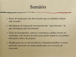 Sumário
Testes de integração são úteis mesmo que as unidades tenham
sido testadas
Abordagens de integração incremental são “mais baratas” do
que abordagem não-incremental
Testes de desempenho, estresse e tolerância a falhas devem ser
realizados cedo na fase de testes pois podem implicar em grandes
alterações (talvez de projeto)
Modiﬁcações no sw são inevitáveis e introduzem falhas ⇒ testes
aplicados precisam ser armazenados para uso em testes de
regressão
 