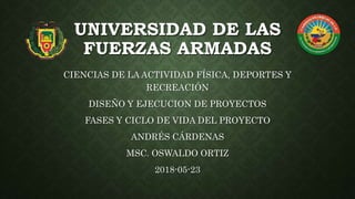 UNIVERSIDAD DE LAS
FUERZAS ARMADAS
CIENCIAS DE LA ACTIVIDAD FÍSICA, DEPORTES Y
RECREACIÓN
DISEÑO Y EJECUCION DE PROYECTOS
FASES Y CICLO DE VIDA DEL PROYECTO
ANDRÉS CÁRDENAS
MSC. OSWALDO ORTIZ
2018-05-23
 