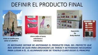 DEFINIR EL PRODUCTO FINAL
ES NECESARIO DEFINIR DE ANTEMANO EL PRODUCTO FINAL DEL PROYECTO QUE
NOS SERVIRÁ DE GUÍA PARA ORGANIZAR LAS TAREAS Y ACTIVIDADES NECESARIAS
PARA LLEGAR A ÉL. EL ALUMNADO DEBE DE TENERLO CLARO DESDE EL PRINCIPIO.
Visita al castillo para
salvar al caballero
Libros sobre el tema
colectivos o
individuales
Exposición
De
Andy Warhol
 