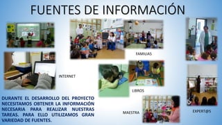 FUENTES DE INFORMACIÓN
DURANTE EL DESARROLLO DEL PROYECTO
NECESITAMOS OBTENER LA INFORMACIÓN
NECESARIA PARA REALIZAR NUESTRAS
TAREAS. PARA ELLO UTILIZAMOS GRAN
VARIEDAD DE FUENTES.
FAMILIAS
EXPERT@S
LIBROS
INTERNET
MAESTRA
 