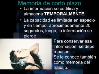 Memoria de corto plazo
• La información se codifica y
almacena TEMPORALMENTE.
• La capacidad es limitada en espacio
y en tiempo, aproximadamente 20
segundos, luego, la información se
pierde
Para conservar esa
información, se debe
repasar.
Se le conoce también
como memoria del
trabajo.
 