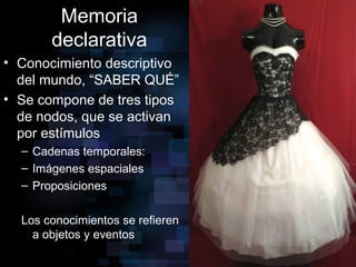 Memoria
declarativa
• Conocimiento descriptivo
del mundo, “SABER QUÉ”
• Se compone de tres tipos
de nodos, que se activan
por estímulos
– Cadenas temporales:
– Imágenes espaciales
– Proposiciones
Los conocimientos se refieren
a objetos y eventos
 