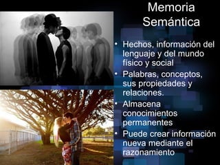 Memoria
Semántica
• Hechos, información del
lenguaje y del mundo
físico y social
• Palabras, conceptos,
sus propiedades y
relaciones.
• Almacena
conocimientos
permanentes
• Puede crear información
nueva mediante el
razonamiento
 