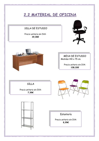 2.2 MATERIAL DE OFICINA
Comprar
SILLA DE ESTUDIO
Precio unitario sin IVA:
39,00€
MESA DE ESTUDIO
Medidas 140 x 75 cm.
Precio unitario sin IVA:
108,02€
SILLA
Precio unitario sin IVA:
7,99€
Estantería
Precio unitario sin IVA:
8,99€
 