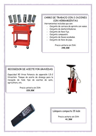 CARRO DE TRABAJO CON 2 CAJONES
CON HERRAMIENTAS
Herramientas incluidas que son:
- Conjunto de carraca de apriete con vasos.
- Conjunto de destornilladores.
- Conjunto de llave fija.
- Conjunto compuesto.
- Conjunto de llaves acodadas.
- Conjunto de llave de pipa.
Precio unitario sin IVA:
248,00€
RECOGEDOR DE ACEITE POR GRAVEDAD
Capacidad 90 litros Potencia de aspersión 1,5-2
litros/min. Tanque de aceite de drenaje para la
recogida de todo tipo de aceites de auto,
agricultura, etc.
Precio unitario sin IVA:
229,00€
Lámpara compacta 15 leds
Precio unitario sin IVA:
41,50€
 