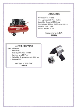 COMPRESOR
Nivel acústico 74 dBm
Aire aspirado 330 l/min 19,8 m3
Capacidad depósito 100 Litros
Dimensiones 1100 cm X 400 cm X 830 cm
Potencia 3 HP 2,2 Kw
Presión máxima 10 bar
Precio unitario sin IVA:
400,00€
LLAVE DE IMPACTO
Características:
- Presión 6,3
- Golpes por minuto 745Nm
- Consumo aire 99 l/min
- Velocidad de giro en vacío 6.800 rpm
- Longitud 187
Precio unitario sin IVA:
180,00€
 