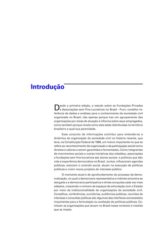 Introdução

D

esde a primeira edição, o estudo sobre as Fundações Privadas
e Associações sem Fins Lucrativos no Brasil - Fasfil constitui referência de dados e análises para o conhecimento da sociedade civil
organizada no Brasil, não apenas porque traz um agrupamento das
organizações por áreas de atuação e informa sobre seus empregados,
como também porque revela como elas estão distribuídas no território
brasileiro e qual sua perenidade.
Esse conjunto de informações contribui para entender-se a
dinâmica da organização da sociedade civil na história recente, que
teve, na Constituição Federal de 1988, um marco importante no que se
refere ao reconhecimento da organização e da participação social como
direitos e valores a serem garantidos e fomentados. Como integrantes
de movimentos sociais e outras iniciativas dos cidadãos, associações
e fundações sem fins lucrativos são atores sociais  e políticos que dão
vida à experiência democrática no Brasil. Juntos, influenciam agendas
públicas, exercem o controle social, atuam na execução de políticas
públicas e criam novos projetos de interesse público.
O momento atual é de aprofundamento do processo de democratização, no qual a democracia representativa e indireta encontra-se
alargada e a democracia participativa e direta conquista cada vez mais
adeptos, crescendo o número de espaços de articulação com o Estado
por meio da institucionalidade de organizações da sociedade civil.
Conselhos, conferências, ouvidorias, audiências públicas, reuniões de
interesse e consultas públicas são algumas das interfaces socioestatais
importantes para a formulação ou avaliação de políticas públicas. Conhecer as organizações que atuam no Brasil nesse contexto é medida
que se impõe.

 