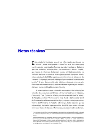 Notas técnicas

E

ste estudo foi realizado a partir de informações existentes no

Cadastro Central de Empresas - Cempre2 do IBGE. O Cempre cobre

o universo das organizações formais, ou seja, inscritas no Cadastro
Nacional da Pessoa Jurídica - CNPJ, da Secretaria da Receita Federal,
que no ano de referência declararam exercer atividade econômica no
Território Nacional às fontes de atualização do Cempre: pesquisas econômicas estruturais do IBGE e registros administrativos do Ministério do
Trabalho e Emprego. O Cempre abrange organizações de toda natureza
jurídica3: órgãos da administração pública, entidades empresariais,
entidades sem fins lucrativos, pessoas físicas e organizações internacionais e outras instituições extraterritoriais.
A atualização do Cempre é realizada anualmente com informações
oriundas das pesquisas econômicas estruturais nas áreas de Indústria,
Construção Civil, Comércio e Serviços realizadas pelo IBGE e, ainda,
da Relação Anual de Informações Sociais - RAIS e do Cadastro Geral
de Empregados e Desempregados - Caged, ambos registros administrativos do Ministério do Trabalho e Emprego. Cabe ressaltar que as
informações derivadas das pesquisas do IBGE, por serem obtidas
através de visitas diretas aos informantes, prevalecem sobre as demais.
2

	 Para conhecer melhor o Cempre, consultar a página das Estatísticas do Cadastro Central de Empresas
no endereço:<http://www.ibge.gov.br/home/estatistica/economia/cadastroempresa/2010/default.
shtm>.

3

	 A estrutura detalhada dos códigos de natureza jurídica consta no Anexo 2. Para informações complementares, consultar Tabela de Natureza Jurídica 2009.1, organizada no âmbito da Comissão
Nacional de Classificação - Concla, através da Resolução Concla no 2, de 21.12.2011, publicada no
Diário Oficial da União em 30.12.2011, no endereço: <http://concla.ibge.gov.br/classificacoes/portema/organizacao-juridica/tabela-de-natureza-juridica>.

 