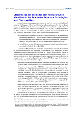Notas técnicas_________________________________________________________________________________

Classificação das entidades sem fins lucrativos e
identificação das Fundações Privadas e Associações
sem Fins Lucrativos
A classificação adotada para este estudo, tal qual nos anteriores, foi a Classification of the Purposes of Non-Profit Institutions Serving Households - Copni4 (Classificação dos Objetivos das Instituições sem Fins Lucrativos a Serviço das Famílias), da
família de classificações definida e reconhecida como tal pela Divisão de Estatísticas
da ONU, adequada às necessidades do estudo, ou seja, uma “Copni ampliada”5. Os
dois principais argumentos a favor desta escolha foram os seguintes:
(a) possibilitar a comparabilidade internacional: com efeito, a Copni pertence à família
de classificações da ONU e permite ajustes que a compatibilizam com as especificidades de cada país e de estudos relacionados, desde que se mantenham e
registrem as correspondências com os grupos da estrutura internacional; e
(b) possibilitar a comparabilidade com os estudos anteriores, realizados para
os anos de referência de 2002 e 2005.
A aplicação efetiva da “Copni ampliada” exigiria o conhecimento da finalidade
de atuação das entidades que compõem o universo das Fasfil, no entanto, as informações disponíveis restringem-se ao contido no Cempre e dizem respeito apenas ao
código CNAE, que identifica a principal atividade econômica da entidade. Assim, foi
feito o reordenamento das entidades sem fins lucrativos, registradas no Cempre, nas
,
categorias da “Copni ampliada” pela interpretação da CNAE correspondente e outros
procedimentos, conforme descrito a seguir:
• Geração de um subcadastro do Cempre composto pelas entidades privadas sem
fins lucrativos, ou seja, aquelas com código de natureza jurídica iniciado por 3.
• Enquadramento do total das 556 846 entidades privadas sem fins lucrativos
.
nos grupos e subgrupos propostos na “Copni ampliada” A realização dessa
atividade exigiu um trabalho minucioso, quase artesanal, qual seja: (i) alocação das entidades a partir de palavras-chave, razão social, nome fantasia, ou
consultas telefônicas em caso de dúvidas; (ii) alocação do saldo das que não
puderam ser classificadas por este procedimento pelo código da CNAE 2.0
reportado pela RAIS; e (iii) leitura, linha a linha, de cada um dos subgrupos
de modo a corrigir erros de classificação por meio da melhor adequação dos
filtros ou palavras-chave aplicados na etapa (iv).
• Estabelecimento da classificação das Fasfil, retirando do universo das entidades
sem fins lucrativos aquelas que não atendiam, simultaneamente, aos cinco
critérios que as definem e caracterizam, quais sejam: organizações institucionalizadas, privadas, não distribuidoras de lucro, autoadministradas e voluntárias.
Com o objetivo de agilizar os procedimentos de consulta às instituições e captar melhor a finalidade daquelas que ficaram classificadas como “outras instituições
sem fins lucrativos não classificadas anteriormente” foi realizado um levantamento,
,
4

	 Para maiores informações sobre a Copni, consultar a página da ONU no endereço: <http://unstats.un.org/unsd/cr/registry/
regcst.asp?Cl=6> O Anexo 3 apresenta a Copni traduzida para o português.

5

	 A classificação adotada é mais ampla do que a Copni original, por incluir não somente as instituições privadas sem fins
lucrativos a serviço das famílias (para uso do Sistema de Contas Nacionais), mas também o conjunto das entidades
sem fins lucrativos, conforme definição da Tabela de Natureza Jurídica 2009.1. A estrutura completa da classificação e
as notas explicativas da “Copni ampliada” encontram-se no Anexo 4.

 
