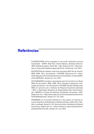 Referências
CLASSIFICATION of the purposes of non-profit institutions serving
households - COPNI. New York: United Nations, Statistics Division.
1999. (Statistical papers. Series M, n. 84). Disponível em: <http://unstats.un.org/unsd/cr/registry/regcst.asp?Cl=6>. Acesso em: nov. 2012.  
ESTATÍSTICAS do cadastro central de empresas 2007. Rio de Janeiro:
IBGE, 2009. 182 p. Acompanha 1 CD-ROM. Disponível em: <http://
www.ibge.gov.br/home/estatistica/economia/cadastro empresa/2007/
cempre2007.pdf>. Acesso em: nov. 2012.
AS FUNDAÇÕES privadas e associações sem fins lucrativos no Brasil
2005. Rio de Janeiro: IBGE, 2008. 156 p. (Estudos e pesquisas. Informação econômica, n. 8). Acompanha 1 CD-ROM. Estudo realizado pelo
IBGE em parceria com o Instituto de Pesquisa Econômica Aplicada
- IPEA, a Associação Brasileira de Organizações Não Governamentais - ABONG e o Grupo de Institutos, Fundações e Empresas - GIFE.
Disponível em: <http://www.ibge.gov.br/home/estatistica/economia/
fasfil/2005/fasfil.pdf>. Acesso em: nov. 2012.  
HANDBOOK on non-profit institutions in the system of national accounts. NewYork: United Nations, Statistics Division, 2003. 327 p. (Studies in methods. Series F n. 91). Acima do título: Handbook of national
,
accounting. Disponível em: <http://unstats.un.org/unsd/publication/
seriesf/seriesf_91e.pdf>. Acesso em: nov. 2012.

 