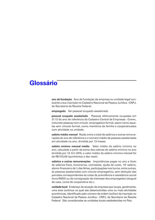 Glossário
ano de fundação   Ano de fundação da empresa ou unidade legal consoante a sua inscrição no Cadastro Nacional da Pessoa Jurídica - CNPJ,
da Secretaria da Receita Federal.
empregado Ver pessoal ocupado assalariado
pessoal ocupado assalariado    Pessoas efetivamente ocupadas em
31.12 do ano de referência do Cadastro Central de Empresas - Cempre,
incluindo pessoas com vínculo  empregatício formal, assim como aquelas sem vínculo formal, como membros da família e cooperativados
com atividade na unidade.
salário médio mensal   Razão entre o total de salários e outras remunerações do ano de referência e o número médio de pessoas assalariadas
em atividade no ano, dividida por 13 meses.
salário mínimo mensal médio   Valor médio do salário mínimo no
ano, calculado a partir da soma dos valores do salário mínimo no ano
dividida por 13. Em 2010, o valor médio do salário mínimo mensal foi
de R$ 510,00 (quinhentos e dez reais).
salários e outras remunerações   Importâncias pagas no ano a título
de salários fixos, honorários, comissões, ajuda de custo, 13o salário,
abono financeiro de 1/3 das férias, participações nos lucros, entre outras,
às pessoas assalariadas com vínculo empregatício, sem dedução das
parcelas correspondentes às cotas de previdência e assistência social
(Iapas/INSS) ou de consignação de interesse dos empregados (aluguel
de casa, conta de cooperativa etc.).
unidade local   Endereço de atuação da empresa que ocupa, geralmente,
uma área contínua na qual são desenvolvidas uma ou mais atividades
econômicas, identificado pelo número de ordem (sufixo) da inscrição no
Cadastro Nacional da Pessoa Jurídica - CNPJ, da Secretaria da Receita
Federal.  São consideradas as unidades locais estabelecidas no País.

 