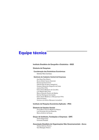Equipe técnica
Instituto Brasileiro de Geografia e Estatística – IBGE
Diretoria de Pesquisas
Coordenação das Estatísticas Econômicas
Sidnéia Reis Cardoso

Gerência do Cadastro Central de Empresas
Ana Rosa Pais Ribeiro
Bruno Erbisti Garcia (Gerente)
Denise Guichard Freire
Gabriel Dias da Silva (estagiário)
Gustavo Alexandre Nogueira da Costa
Juarez Silva Filho
Katia Cilene Medeiros de Carvalho
Luiz Alberto Reis Pinto
Mauro Eduardo Pereira de Mattos
Neimar Rodrigues Guimarães
Pedro Paulo Medeiros e Albuquerque Filho
Telma Tompson
Vinícius Luiz Arthur Marques (consultor)

Instituto de Pesquisa Econômica Aplicada – IPEA
Diretoria de Estudos Sociais
Anna Maria Tibúrcio Medeiros Peliano
Luis Fernando de Lara Resende
Marco Antônio de Sousa

Grupo de Institutos, Fundações e Empresas - GIFE
André Degenszajn
Fernando Rossetti

Associação Brasileira de Organizações Não Governamentais - Abong
Tatiana Dahmer Pereira
Vera Masagão Ribeiro

 