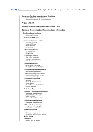 ___________________________ As Fundações Privadas e Associações sem Fins Lucrativos no Brasil 2010

Secretaria-Geral da Presidência da República
Evânio Antônio de Araújo Junior
Laís Vanessa Carvalho de Figueirêdo Lopes

Projeto Editorial
Instituto Brasileiro de Geografia e Estatística – IBGE
Centro de Documentação e Disseminação de Informações
Coordenação de Produção
Marise Maria Ferreira

Gerência de Editoração
Estruturação textual e tabular
Katia Vaz Cavalcanti
Leonardo Martins
Neuza Damásio
Sônia Rocha

Diagramação tabular
Neuza Damásio
Sônia Rocha

Copidesque e revisão
Anna Maria dos Santos
Cristina R. C. de Carvalho
Kátia Domingos Vieira

Diagramação textual
Carlos Amaro F da Silva
.
Mônica Pimentel Cinelli Ribeiro

Programação visual da publicação
Luiz Carlos Chagas Teixeira

Tratamento de arquivos e mapas
Evilmerodac Domingos da Silva

Produção de multimídia
Lgonzaga
Márcia do Rosário Brauns
Marisa Sigolo
Mônica Pimentel Cinelli Ribeiro
Roberto Cavararo

Gerência de Documentação
Pesquisa e normalização bibliográfica
Ana Raquel Gomes da Silva
Elizabeth de Carvalho Faria
Lioara Mandoju
Maria da Penha Ribeiro Uchôa

Padronização de glossários
Ana Raquel Gomes da Silva

Elaboração de quartas capas
Ana Raquel Gomes da Silva

Gerência de Gráfica
Impressão e acabamento
Maria Alice da Silva Neves Nabuco

Gráfica Digital
Impressão
Ednalva Maia do Monte

 