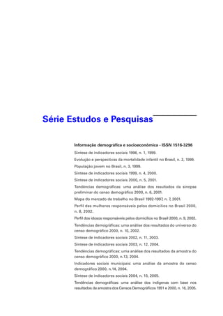 Série Estudos e Pesquisas
Informação demográfica e socioeconômica - ISSN 1516-3296
Síntese de indicadores sociais 1998, n. 1, 1999.
Evolução e perspectivas da mortalidade infantil no Brasil, n. 2, 1999.
População jovem no Brasil, n. 3, 1999.
Síntese de indicadores sociais 1999, n. 4, 2000.
Síntese de indicadores sociais 2000, n. 5, 2001.
Tendências demográficas: uma análise dos resultados da sinopse
preliminar do censo demográfico 2000, n. 6, 2001.
Mapa do mercado de trabalho no Brasil 1992-1997, n. 7, 2001.
Perfil das mulheres responsáveis pelos domicílios no Brasil 2000,
n. 8, 2002.
Perfil dos idosos responsáveis pelos domicílios no Brasil 2000, n. 9, 2002.
Tendências demográficas: uma análise dos resultados do universo do
censo demográfico 2000, n. 10, 2002.
Síntese de indicadores sociais 2002, n. 11, 2003.
Síntese de indicadores sociais 2003, n. 12, 2004.
Tendências demográficas: uma análise dos resultados da amostra do
censo demográfico 2000, n.13, 2004.
Indicadores sociais municipais: uma análise da amostra do censo
demográfico 2000, n.14, 2004.
Síntese de indicadores sociais 2004, n. 15, 2005.
Tendências demográficas: uma análise dos indígenas com base nos
resultados da amostra dos Censos Demográficos 1991 e 2000, n. 16, 2005.

 