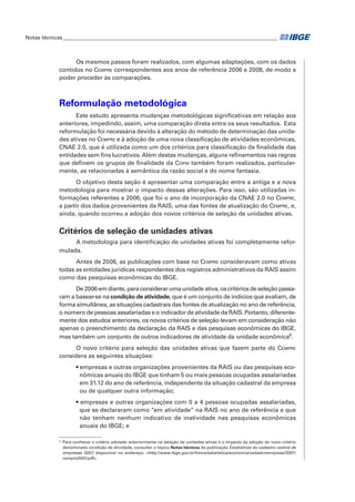 Notas técnicas_________________________________________________________________________________

Os mesmos passos foram realizados, com algumas adaptações, com os dados
contidos no Cempre correspondentes aos anos de referência 2006 e 2008, de modo a
poder proceder às comparações.

Reformulação metodológica
Este estudo apresenta mudanças metodológicas significativas em relação aos
anteriores, impedindo, assim, uma comparação direta entre os seus resultados.  Esta
reformulação foi necessária devido à alteração do método de determinação das unidades ativas no Cempre e à adoção de uma nova classificação de atividades econômicas,
CNAE 2.0, que é utilizada como um dos critérios para classificação da finalidade das
entidades sem fins lucrativos. Além destas mudanças, alguns refinamentos nas regras
que definem os grupos de finalidade da Copni também foram realizados, particularmente, as relacionadas à semântica da razão social e do nome fantasia.
O objetivo desta seção é apresentar uma comparação entre a antiga e a nova
metodologia para mostrar o impacto dessas alterações. Para isso, são utilizadas informações referentes a 2006, que foi o ano de incorporação da CNAE 2.0 no Cempre,
a partir dos dados provenientes da RAIS, uma das fontes de atualização do Cempre, e,
ainda, quando ocorreu a adoção dos novos critérios de seleção de unidades ativas.

Critérios de seleção de unidades ativas
A metodologia para identificação de unidades ativas foi completamente reformulada.
Antes de 2006, as publicações com base no Cempre consideravam como ativas
todas as entidades jurídicas respondentes dos registros administrativos da RAIS assim
como das pesquisas econômicas do IBGE.
De 2006 em diante, para considerar uma unidade ativa, os critérios de seleção passaram a basear-se na condição de atividade, que é um conjunto de indícios que avaliam, de
forma simultânea, as situações cadastrais das fontes de atualização no ano de referência,
o número de pessoas assalariadas e o indicador de atividade da RAIS. Portanto, diferentemente dos estudos anteriores, os novos critérios de seleção levam em consideração não
apenas o preenchimento da declaração da RAIS e das pesquisas econômicas do IBGE,
mas também um conjunto de outros indicadores de atividade da unidade econômica6.
O novo critério para seleção das unidades ativas que fazem parte do Cempre
considera as seguintes situações:
• empresas e outras organizações provenientes da RAIS ou das pesquisas econômicas anuais do IBGE que tinham 5 ou mais pessoas ocupadas assalariadas
em 31.12 do ano de referência, independente da situação cadastral da empresa
ou de qualquer outra informação;
• empresas e outras organizações com 0 a 4 pessoas ocupadas assalariadas,
que se declararam como “em atividade” na RAIS no ano de referência e que
não tenham nenhum indicativo de inatividade nas pesquisas econômicas
anuais do IBGE; e
6	

Para conhecer o critério adotado anteriormente na seleção de unidades ativas e o impacto da adoção do novo critério
denominado condição de atividade, consultar o tópico Notas técnicas da publicação Estatísticas do cadastro central de
empresas 2007, disponível no endereço: <http://www.ibge.gov.br/home/estatistica/economia/cadastroempresa/2007/
cempre2007.pdf>.

 