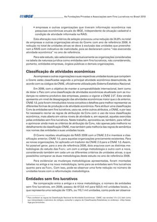 _ ________________________ As Fundações Privadas e Associações sem Fins Lucrativos no Brasil 2010
_

• empresas e outras organizações que tiveram informação econômica nas
pesquisas econômicas anuais do IBGE, independente da situação cadastral e
condição de atividade informada na RAIS.
Esta alteração nos critérios de seleção provocou uma redução de 24,8% no total
de empresas e outras organizações ativas do Cempre com ano de referência 2006. A
redução no total de unidades ativas se deve à exclusão das unidades que preencheram a RAIS com indicativo de inatividade, pois se declararam como “não exercendo
atividade econômica” no ano de referência.
Para este estudo, são selecionadas exclusivamente as organizações consideradas
na tabela de natureza jurídica como entidades sem fins lucrativos, não considerando,
portanto, entidades empresas, órgãos públicas e demais organizações.

Classificação de atividades econômicas
As empresas e outras organizações e suas respectivas unidades locais que compõem
o Cempre estão classificadas segundo a principal atividade econômica desenvolvida, de
acordo com os códigos da CNAE, oficialmente utilizada pelo Sistema Estatístico Nacional.
Em 2006, com o objetivo de manter a comparabilidade internacional, bem como
de dotar o País com uma classificação de atividades econômicas atualizada com as mudanças no sistema produtivo das empresas, passou a vigorar a CNAE 2.07. Esta versão
apresenta um nível de desagregação das atividades econômicas maior que o da anterior,
CNAE 1.0, pois foram introduzidos novos conceitos e detalhes para melhor representar as
diferentes formas de produção e de atividade econômica. Para atribuir uma classificação
Copni às entidades sem fins lucrativos, usou-se, entre outros atributos, a CNAE, e por isso
foi necessário recriar as regras de atribuição da Copni com o uso da nova classificação
econômica, mais aberta em vários níveis de atividade e, em especial, aquelas exercidas
pelas entidades sem fins lucrativos. Neste trabalho, aproveitou-se, também, para refinar
e aprimorar ainda mais os critérios de atribuição da Copni, não apenas pela melhoria no
detalhamento da classificação CNAE, mas também pela melhoria das regras de semântica
nos nomes das entidades e suas unidades locais.
O Cempre recebeu atualização da RAIS 2006 com a CNAE 2.0 e manteve a classificação anterior, CNAE 1.0, para aquelas organizações previamente existentes. Para
as novas organizações, foi aplicado um tradutor da CNAE 2.0 para a CNAE 1.0. Assim,
foi possível gerar, para o ano de referência 2006, dois arquivos com as distintas metodologias do estudo das Fasfil: um com a antiga metodologia e outro com a nova,
considerando também em cada um os diferentes critérios de unidades ativas, o que
possibilita comparar as duas metodologias deste estudo no ano de referência 2006.
Para evidenciar as mudanças metodológicas apresentadas, foram montadas
tabelas na antiga e na nova metodologia, tanto para as entidades sem fins lucrativos
quanto para as Fasfil. Com isso, pode-se observar uma forte redução no número de
unidades locais com a reformulação metodológica.

Entidades sem fins lucrativos
Na comparação entre a antiga e a nova metodologia, o número de entidades
sem fins lucrativos, em 2006, passou de 613,6 mil para 503,5 mil unidades locais, o
que representa uma redução de 17,9%, ou 110,1 mil unidades, como pode ser observa7

	 Para conhecer as regras da Classificação Nacional de Atividades Econômicas - CNAE, nas versões 1.0 e 2.0, bem como
sua interpretação e estrutura de códigos, consultar a página de Classificações Estatísticas no endereço: <http://www.
ibge.gov.br/concla>.

 