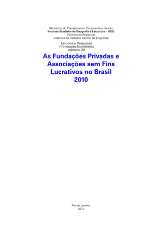 Ministério do Planejamento, Orçamento e Gestão
Instituto Brasileiro de Geografia e Estatística - IBGE
Diretoria de Pesquisas
Gerência do Cadastro Central de Empresas

Estudos e Pesquisas
Informação Econômica
número 20

As Fundações Privadas e
Associações sem Fins
Lucrativos no Brasil
2010

Rio de Janeiro
2012

 