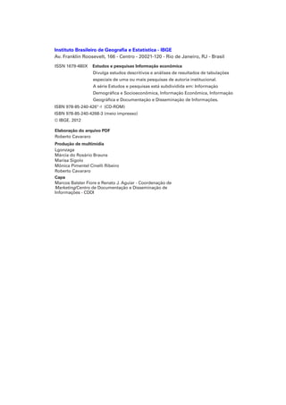 Instituto Brasileiro de Geografia e Estatística - IBGE
Av. Franklin Roosevelt, 166 - Centro - 20021-120 - Rio de Janeiro, RJ - Brasil
ISSN 1679-480X

Estudos e pesquisas Informação econômica
Divulga estudos descritivos e análises de resultados de tabulações
especiais de uma ou mais pesquisas de autoria institucional.
A série Estudos e pesquisas está subdividida em: Informação
Demográfica e Socioeconômica, Informação Econômica, Informação
Geográfica e Documentação e Disseminação de Informações.

ISBN 978-85-240-426 - (CD-ROM)
ISBN 978-85-240-4268-3 (meio impresso)
© IBGE. 2012
Elaboração do arquivo PDF
Roberto Cavararo
Produção de multimídia
Lgonzaga
Márcia do Rosário Brauns
Marisa Sigolo
Mônica Pimentel Cinelli Ribeiro
Roberto Cavararo
Capa
Marcos Balster Fiore e Renato J. Aguiar - Coordenação de
Marketing/Centro de Documentação e Disseminação de
Informações - CDDI

 