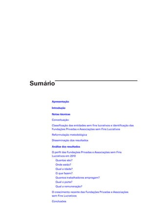 Sumário
Apresentação
Introdução
Notas técnicas
Conceituação
Classificação das entidades sem fins lucrativos e identificação das
Fundações Privadas e Associações sem Fins Lucrativos
Reformulação metodológica
Disseminação dos resultados
Análise dos resultados
O perfil das Fundações Privadas e Associações sem Fins
Lucrativos em 2010
Quantas são?
Onde estão?
Qual a idade?
O que fazem?
Quantos trabalhadores empregam?
Qual o porte?
Qual a remuneração?
O crescimento recente das Fundações Privadas e Associações
sem Fins Lucrativos
Conclusões

 