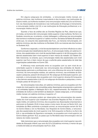 Análise dos resultados_________________________________________________________________________

Em alguns subgrupos de entidades,   a remuneração média mensal, em
salários mínimos, das mulheres é equivalente à dos homens: nas instituições de
Ensino médio, as mulheres recebem uma remuneração média de 3,3 e os homens,
3,2; nas Associações de moradores e nas instituições de Emprego e treinamento,
a remuneração média é de 2,0; e nas instituições de Educação profissional, a remuneração média é de 2,8.
Quando o foco da análise são as Grandes Regiões do País, observa-se que,
em todas, os homens têm remuneração média superior à das mulheres. No Sul e no
Sudeste, encontra-se, no entanto, a maior defasagem: a diferença nas remunerações
dos homens e mulheres é superior a 1 salário mínimo. Os dados daTabela 30 mostram
ainda que, no conjunto dos assalariados das Fasfil, as menores remunerações, em
salários mínimos, são das mulheres no Nordeste (2,5) e as maiores são dos homens
no Sudeste (4,2).
Conforme o esperado, o nível de escolaridade tem uma forte influência no valor
da remuneração dos trabalhadores das Fasfil. A remuneração média, em salários mínimos, dos assalariados com nível de escolaridade superior é de 5,8 enquanto a dos
demais assalariados (sem nível superior) é bem menos da metade: 2,0 (Tabela 31).
Vale mencionar, no entanto, que a remuneração média dos assalariados com nível
superior nas Fasfil é bem menor do que a auferida pelos assalariados do total das
organizações cadastradas no Cempre (7,6).
A diferença mais acentuada entre os ocupados com ou sem nível de escolaridade superior é observada nas remunerações das entidades de Saúde e
Associações patronais e profissionais, com uma diferença de cerca de 5 salários
mínimos. As remunerações médias, em salários mínimos, nas entidades de Educação e pesquisa, passam de 5,6 para 2,0. No subgrupo de Educação superior, por
exemplo, a remuneração dos ocupados com nível superior alcança 6,9 enquanto
a dos demais assalariados é de 2,3; no subgrupo de Estudos e pesquisas, a remuneração passa de 6,9 para 2,2.
As remunerações mais altas, em salários mínimos, para os ocupados com formação de nível superior são concedidas pelas Associações empresariais e patronais
e as entidades ligadas à Habitação (9,0 e 9,3, respectivamente). Os Hospitais e as
entidades de Cultura e arte também se destacam: nesses subgrupos, a remuneração
média mensal, em salários mínimos, é superior a 7.
Grandes contrastes podem ser observados nas remunerações dos assalariados de nível superior que trabalham nas Grandes Regiões do País. A remuneração média, em salários mínimos, dos ocupados nas Associações empresariais e
patronais no Sudeste (10,4) é duas vezes e meia maior do que no Norte (4,2); nas
entidades de Meio ambiente e proteção animal, as remunerações variam de 10,4
no Centro-Oeste a 3,5 no Nordeste; nos Hospitais do Centro-Oeste, a remuneração dos assalariados de nível superior é de 10,0 enquanto no Norte e no Sul é de
6,4; e, nas entidades de Esportes e recreação, os ocupados com nível superior no
Centro-Oeste ganham 10,3, ao passo que no Nordeste essa remuneração é de 3,4
(abaixo da média nacional).
Vale mencionar que a remuneração dos ocupados com nível superior nas entidades de Educação infantil, que varia de 2,0 a 2,8 salários mínimos, é menor do que
a média de todas as remunerações nas Fasfil (3,3).

 