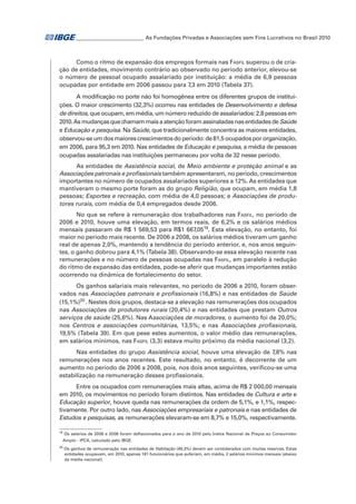 _ ________________________ As Fundações Privadas e Associações sem Fins Lucrativos no Brasil 2010
_

Como o ritmo de expansão dos empregos formais nas Fasfil superou o de criação de entidades, movimento contrário ao observado no período anterior, elevou-se
o número de pessoal ocupado assalariado por instituição: a média de 6,9 pessoas
ocupadas por entidade em 2006 passou para 7,3 em 2010 (Tabela 37).
A modificação no porte não foi homogênea entre os diferentes grupos de instituições. O maior crescimento (32,3%) ocorreu nas entidades de Desenvolvimento e defesa
de direitos, que ocupam, em média, um número reduzido de assalariados: 2,8 pessoas em
2010. As mudanças que chamam mais a atenção foram assinaladas nas entidades de Saúde
e Educação e pesquisa. Na Saúde, que tradicionalmente concentra as maiores entidades,
observou-se um dos maiores crescimentos do período: de 81,5 ocupados por organização,
em 2006, para 95,3 em 2010. Nas entidades de Educação e pesquisa, a média de pessoas
ocupadas assalariadas nas instituições permaneceu por volta de 32 nesse período.
As entidades de Assistência social, de Meio ambiente e proteção animal e as
Associações patronais e profissionais também apresentaram, no período, crescimentos
importantes no número de ocupados assalariados superiores a 12%. As entidades que
mantiveram o mesmo porte foram as do grupo Religião, que ocupam, em média 1,8
pessoas; Esportes e recreação, com média de 4,0 pessoas; e Associações de produtores rurais, com média de 0,4 empregados desde 2006.
No que se refere à remuneração dos trabalhadores nas Fasfil, no período de
2006 e 2010, houve uma elevação, em termos reais, de 6,2% e os salários médios
mensais passaram de R$ 1 569,53 para R$1 667,0519. Esta elevação, no entanto, foi
maior no período mais recente. De 2006 a 2008, os salários médios tiveram um ganho
real de apenas 2,0%, mantendo a tendência do período anterior, e, nos anos seguintes, o ganho dobrou para 4,1% (Tabela 38). Observando-se essa elevação recente nas
remunerações e no número de pessoas ocupadas nas Fasfil, em paralelo à redução
do ritmo de expansão das entidades, pode-se aferir que mudanças importantes estão
ocorrendo na dinâmica de fortalecimento do setor.
Os ganhos salariais mais relevantes, no período de 2006 a 2010, foram observados nas Associações patronais e profissionais (16,8%) e nas entidades de Saúde
(15,1%)20�. Nestes dois grupos, destaca-se a elevação nas remunerações dos ocupados
nas Associações de produtores rurais (20,4%) e nas entidades que prestam Outros
serviços de saúde (25,6%). Nas Associações de moradores, o aumento foi de 20,0%;
nos Centros e associações comunitárias, 13,5%; e nas Associações profissionais,
19,5% (Tabela 39). Em que pese estes aumentos, o valor médio das remunerações,
em salários mínimos, nas Fasfil (3,3) estava muito próximo da média nacional (3,2).
Nas entidades do grupo Assistência social, houve uma elevação de 7,8% nas
remunerações nos anos recentes. Este resultado, no entanto, é decorrente de um
aumento no período de 2006 a 2008, pois, nos dois anos seguintes, verificou-se uma
estabilização na remuneração desses profissionais.
Entre os ocupados com remunerações mais altas, acima de R$ 2 000,00 mensais
em 2010, os movimentos no período foram distintos. Nas entidades de Cultura e arte e
Educação superior, houve queda nas remunerações da ordem de 5,1%, e 1,1%, respectivamente. Por outro lado, nas Associações empresariais e patronais e nas entidades de
Estudos e pesquisas, as remunerações elevaram-se em 8,7% e 15,0%, respectivamente.
19

Os salários de 2006 e 2008 foram deflacionados para o ano de 2010 pelo Índice Nacional de Preços ao Consumidor
Amplo - IPCA, calculado pelo IBGE.

20

	Os ganhos de remuneração nas entidades de Habitação (49,3%) devem ser considerados com muitas reservas. Estas
entidades ocupavam, em 2010, apenas 181 funcionários que auferiam, em média, 2 salários mínimos mensais (abaixo
da média nacional).

 