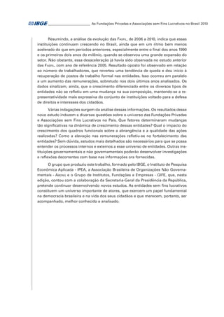 _ ________________________ As Fundações Privadas e Associações sem Fins Lucrativos no Brasil 2010
_

Resumindo, a análise da evolução das Fasfil, de 2006 a 2010, indica que essas
instituições continuam crescendo no Brasil, ainda que em um ritmo bem menos
acelerado do que em períodos anteriores, especialmente entre o final dos anos 1990
e os primeiros dois anos do milênio, quando se observou uma grande expansão do
setor. Não obstante, essa desaceleração já havia sido observada no estudo anterior
das Fasfil, com ano de referência 2005. Resultado oposto foi observado em relação
ao número de trabalhadores, que reverteu uma tendência de queda e deu início à
recuperação de postos de trabalho formal nas entidades. Isso ocorreu em paralelo
a um aumento das remunerações, sobretudo nos dois últimos anos analisados. Os
dados sinalizam, ainda, que o crescimento diferenciado entre os diversos tipos de
entidades não se refletiu em uma mudança na sua composição, mantendo-se a representatividade mais expressiva do conjunto de instituições voltado para a defesa
de direitos e interesses dos cidadãos.
Várias indagações surgem da análise dessas informações. Os resultados desse
novo estudo induzem a diversas questões sobre o universo das Fundações Privadas
e Associações sem Fins Lucrativos no País. Que fatores determinaram mudanças
tão significativas na dinâmica de crescimento dessas entidades? Qual o impacto do
crescimento dos quadros funcionais sobre a abrangência e a qualidade das ações
realizadas? Como a elevação nas remunerações refletiu-se no fortalecimento das
entidades? Sem dúvida, estudos mais detalhados são necessários para que se possa
entender os processos internos e externos a esse universo de entidades. Outras instituições governamentais e não governamentais poderão desenvolver investigações
e reflexões decorrentes com base nas informações ora fornecidas.
O grupo que produziu este trabalho, formado pelo IBGE, o Instituto de Pesquisa
Econômica Aplicada - IPEA, a Associação Brasileira de Organizações Não Governamentais - Abong e o Grupo de Institutos, Fundações e Empresas - GIFE, que, nesta
edição, contou com a colaboração da Secretaria-Geral da Presidência da República,
pretende continuar desenvolvendo novos estudos. As entidades sem fins lucrativos
constituem um universo importante de atores, que exercem um papel fundamental
na democracia brasileira e na vida dos seus cidadãos e que merecem, portanto, ser
acompanhado, melhor conhecido e analisado.

 
