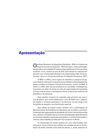 Apresentação

O

Instituto Brasileiro de Geografia e Estatística - IBGE e o Instituto de
Pesquisa Econômica Aplicada - IPEA divulgam, nesta publicação,
estudo sobre as Fundações Privadas e Associações sem Fins Lucrativos
no Brasil - Fasfil, relativo ao ano de 2010. Este estudo foi realizado em
parceria com a Associação Brasileira de Organizações Não Governamentais - Abong e o Grupo de Institutos, Fundações e Empresas - GIFE.
O IBGE e o IPEA, como órgãos de estatística e pesquisa do governo federal, reforçaram mutuamente as análises e interpretações dos
dados contidos no Cadastro Central de Empresas - Cempre, do IBGE. A
Abong e o GIFE, além de sua excelência em atividades investigativas,
trouxeram um olhar do ponto de vista de organizações da sociedade
civil que veio se somar à perspectiva oficial, própria dos institutos de
estatística e de pesquisa.
Este trabalho conjunto foi realizado, pela primeira vez, para o
ano de 2002 e teve continuidade para o ano de 2005 com o objetivo
de mapear o universo associativo e fundacional, no que tange à sua
finalidade de atuação e sua distribuição espacial.  
Esta edição do estudo contou também com a participação da
Secretaria-Geral da Presidência da República, que se dedica a promover
a interação das organizações da sociedade civil e dos movimentos sociais
com o governo. O trabalho veio ao encontro da disposição dessa Secretaria
em fomentar estudos e pesquisas que facilitem o conhecimento sobre o
universo das entidades privadas sem fins lucrativos no Brasil.  
A metodologia do estudo passou por uma reformulação para
incorporar novos critérios para seleção de unidades ativas no Cempre,
banco de dados utilizado como base do estudo, e, ainda, absorver as

 