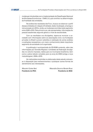 ___________________________ As Fundações Privadas e Associações sem Fins Lucrativos no Brasil 2010

mudanças introduzidas com a implementação da Classificação Nacional
de Atividades Econômicas - CNAE 2.0, que contribui na determinação
da finalidade das entidades.   
Na análise dos resultados das Fasfil, buscou-se observar o perfil
dessas entidades em relação à finalidade, idade, localização, emprego e
remuneração em 2010 e, ainda, as mudanças ocorridas neste segmento
entre 2006 e 2010. Pela primeira vez, são apresentadas  informações do
pessoal assalariado segundo gênero e nível de escolaridade.
Com os resultados ora divulgados, espera-se municiar a sociedade com informações sobre as associações civis e as fundações
privadas no Brasil e prover subsídios à realização de outras análises
e avaliações necessárias a um maior conhecimento deste importante
segmento da sociedade civil organizada.
A publicação é acompanhada de CD-ROM contendo, além das
informações por Grandes Regiões e Unidades da Federação divulgadas no volume impresso, dados para os municípios brasileiros, bem
como o plano tabular completo para os anos de 2006 (antiga e nova
metodologias), 2008 e 2010.
As instituições envolvidas na elaboração deste estudo colocamse à disposição para esclarecimentos e quaisquer outras formas de
atendimento aos interessados.
Marcelo Cortes Neri 	
Presidente do IPEA	

Wasmália Socorro Barata Bivar
Presidenta do IBGE

 