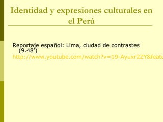 Identidad y expresiones culturales en
el Perú
Reportaje español: Lima, ciudad de contrastes
(9.48’)
http://www.youtube.com/watch?v=19-Ayuxr2ZY&featu
 