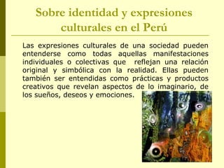 Sobre identidad y expresiones
culturales en el Perú
Las expresiones culturales de una sociedad pueden
entenderse como todas aquellas manifestaciones
individuales o colectivas que reflejan una relación
original y simbólica con la realidad. Ellas pueden
también ser entendidas como prácticas y productos
creativos que revelan aspectos de lo imaginario, de
los sueños, deseos y emociones.
 
