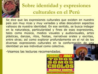Se dice que las expresiones culturales que existen en nuestro
país son muy ricas y muy variadas y ellas descubren aspectos
valiosos de nuestra identidad. En ese sentido, se busca indagar
en la naturaleza, particularidad y fines de esas expresiones,
tales como música, medios visuales y audiovisuales, artes
plásticas, danzas, ritos, fiestas, narrativas orales y escritas,
entre otras; así como explorar profundamente en el rol de las
diversas expresiones culturales en la conformación de una
identidad ya sea individual como colectiva.
-Veamos las lecturas recomendadas.
Sobre identidad y expresiones
culturales en el Perú
 