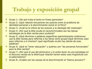 Trabajo y exposición grupal
 Grupo 1: ¿De qué trata el texto en líneas generales?
 Grupo 2: ¿Qué relación encuentran los autores entre el problema de
identidad personal y la discriminación social en el Perú?
 Grupo 3: ¿Cuál es la crítica de los autores a la ideología del mestizaje?
 Grupo 4: ¿Por qué la élite oculta el racismo?¿Cuáles son las típicas
estrategias de la élite racista para ocultarlo?
 Grupo 5: ¿Qué términos o palabras específicas aparentemente inofensivas
usa la élite racista para referirse a los Otros como grupo?¿Qué términos usan
para referirse a sí mismos? ¿qué significado oculto hay detrás de esas
palabras?
 Grupo 6: ¿Qué es “tener educación” y quiénes son “las personas funcionales”
para la élite racista?
 Grupo 7: ¿Por qué el uso del diminutivo y el verbo tener es una estrategia en
el discurso racista de la élite?¿qué relación tienen estos usos lingüísticos con
el paternalismo?
 Grupo 8: ¿Cuáles son las causas de la discriminación al “blanco peruano”?
 