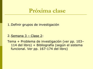 Próxima clase
1.Definir grupos de investigación
2.Semana 3 – Clase 2:
Tema + Problema de investigación (ver pp. 103–
114 del libro) + Bibliografía (según el sistema
funcional. Ver pp. 167-174 del libro)
 