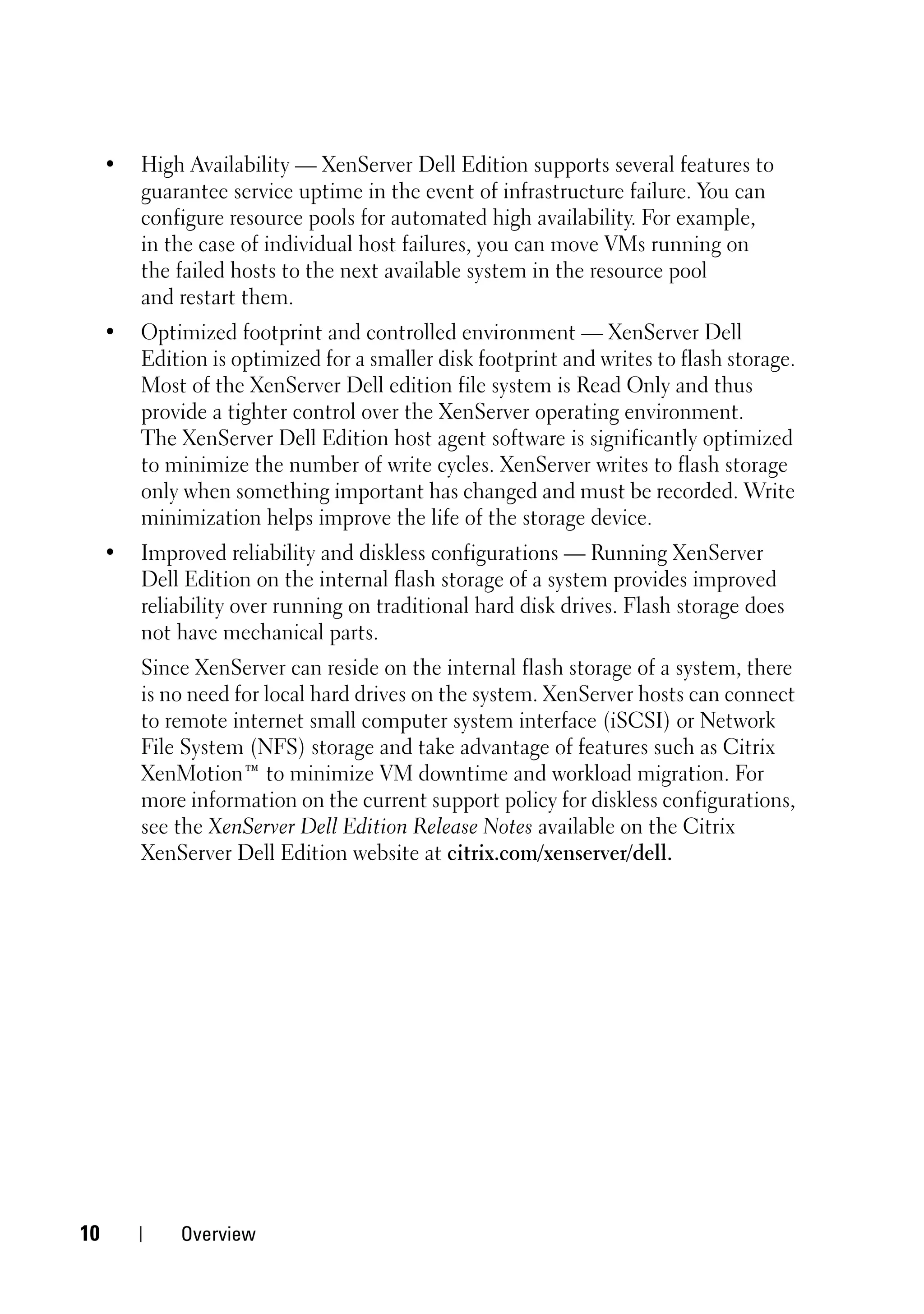 •   High Availability — XenServer Dell Edition supports several features to
         guarantee service uptime in the event of infrastructure failure. You can
         configure resource pools for automated high availability. For example,
         in the case of individual host failures, you can move VMs running on
         the failed hosts to the next available system in the resource pool
         and restart them.
     •   Optimized footprint and controlled environment — XenServer Dell
         Edition is optimized for a smaller disk footprint and writes to flash storage.
         Most of the XenServer Dell edition file system is Read Only and thus
         provide a tighter control over the XenServer operating environment.
         The XenServer Dell Edition host agent software is significantly optimized
         to minimize the number of write cycles. XenServer writes to flash storage
         only when something important has changed and must be recorded. Write
         minimization helps improve the life of the storage device.
     •   Improved reliability and diskless configurations — Running XenServer
         Dell Edition on the internal flash storage of a system provides improved
         reliability over running on traditional hard disk drives. Flash storage does
         not have mechanical parts.
         Since XenServer can reside on the internal flash storage of a system, there
         is no need for local hard drives on the system. XenServer hosts can connect
         to remote internet small computer system interface (iSCSI) or Network
         File System (NFS) storage and take advantage of features such as Citrix
         XenMotion™ to minimize VM downtime and workload migration. For
         more information on the current support policy for diskless configurations,
         see the XenServer Dell Edition Release Notes available on the Citrix
         XenServer Dell Edition website at citrix.com/xenserver/dell.




10           Overview
 