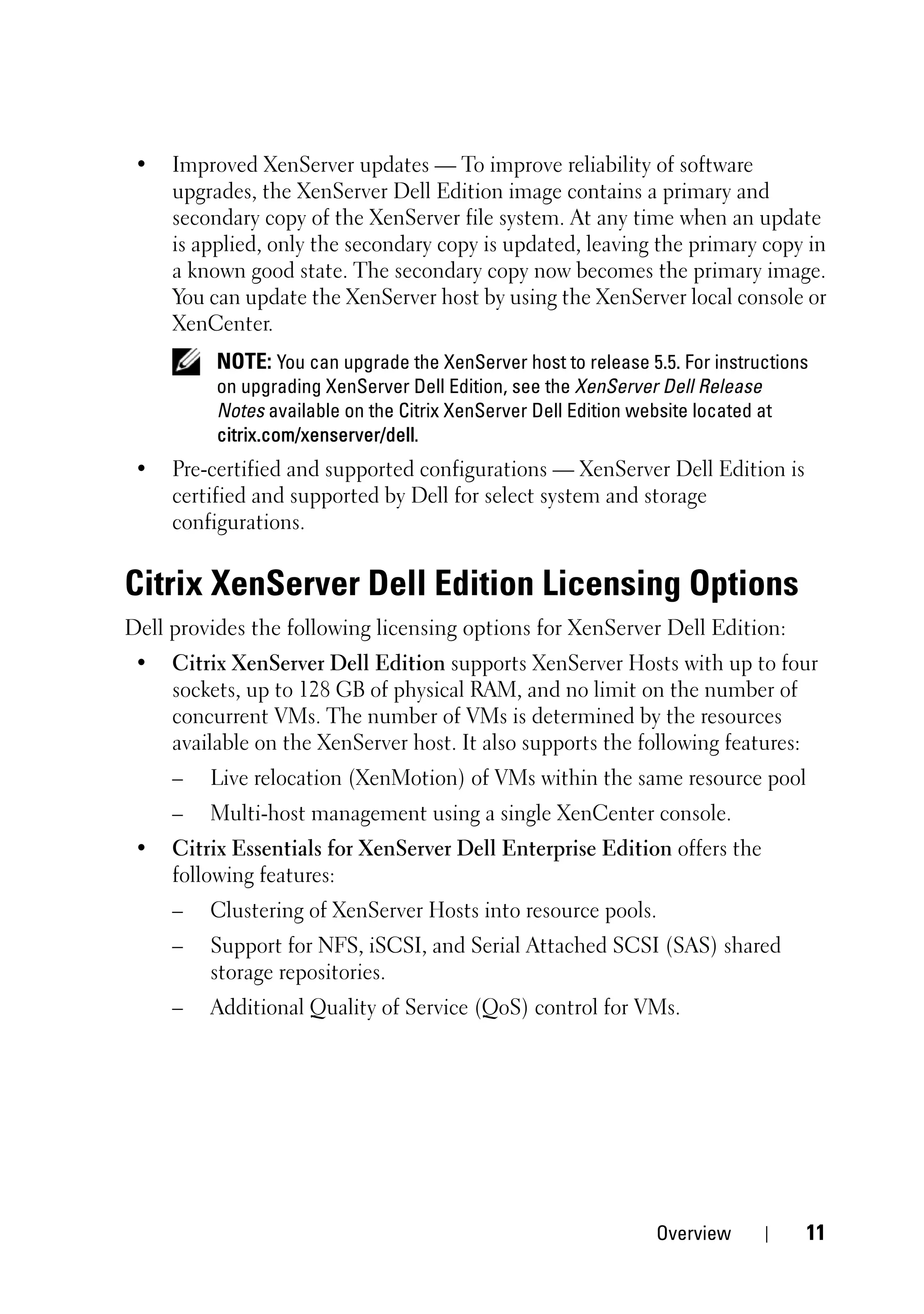•   Improved XenServer updates — To improve reliability of software
     upgrades, the XenServer Dell Edition image contains a primary and
     secondary copy of the XenServer file system. At any time when an update
     is applied, only the secondary copy is updated, leaving the primary copy in
     a known good state. The secondary copy now becomes the primary image.
     You can update the XenServer host by using the XenServer local console or
     XenCenter.
          NOTE: You can upgrade the XenServer host to release 5.5. For instructions
          on upgrading XenServer Dell Edition, see the XenServer Dell Release
          Notes available on the Citrix XenServer Dell Edition website located at
          citrix.com/xenserver/dell.
 •   Pre-certified and supported configurations — XenServer Dell Edition is
     certified and supported by Dell for select system and storage
     configurations.


Citrix XenServer Dell Edition Licensing Options
Dell provides the following licensing options for XenServer Dell Edition:
 •   Citrix XenServer Dell Edition supports XenServer Hosts with up to four
     sockets, up to 128 GB of physical RAM, and no limit on the number of
     concurrent VMs. The number of VMs is determined by the resources
     available on the XenServer host. It also supports the following features:
     –   Live relocation (XenMotion) of VMs within the same resource pool
     –   Multi-host management using a single XenCenter console.
 •   Citrix Essentials for XenServer Dell Enterprise Edition offers the
     following features:
     –   Clustering of XenServer Hosts into resource pools.
     –   Support for NFS, iSCSI, and Serial Attached SCSI (SAS) shared
         storage repositories.
     –   Additional Quality of Service (QoS) control for VMs.




                                                                  Overview          11
 