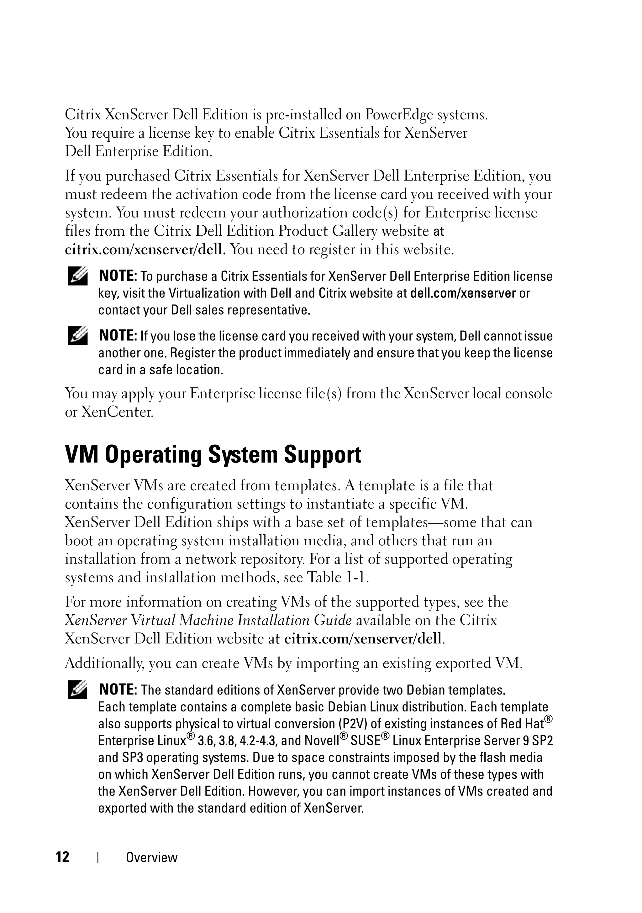 Citrix XenServer Dell Edition is pre-installed on PowerEdge systems.
 You require a license key to enable Citrix Essentials for XenServer
 Dell Enterprise Edition.
 If you purchased Citrix Essentials for XenServer Dell Enterprise Edition, you
 must redeem the activation code from the license card you received with your
 system. You must redeem your authorization code(s) for Enterprise license
 files from the Citrix Dell Edition Product Gallery website at
 citrix.com/xenserver/dell. You need to register in this website.
      NOTE: To purchase a Citrix Essentials for XenServer Dell Enterprise Edition license
      key, visit the Virtualization with Dell and Citrix website at dell.com/xenserver or
      contact your Dell sales representative.
      NOTE: If you lose the license card you received with your system, Dell cannot issue
      another one. Register the product immediately and ensure that you keep the license
      card in a safe location.
 You may apply your Enterprise license file(s) from the XenServer local console
 or XenCenter.


 VM Operating System Support
 XenServer VMs are created from templates. A template is a file that
 contains the configuration settings to instantiate a specific VM.
 XenServer Dell Edition ships with a base set of templates—some that can
 boot an operating system installation media, and others that run an
 installation from a network repository. For a list of supported operating
 systems and installation methods, see Table 1-1.
 For more information on creating VMs of the supported types, see the
 XenServer Virtual Machine Installation Guide available on the Citrix
 XenServer Dell Edition website at citrix.com/xenserver/dell.
 Additionally, you can create VMs by importing an existing exported VM.
      NOTE: The standard editions of XenServer provide two Debian templates.
      Each template contains a complete basic Debian Linux distribution. Each template
      also supports physical to virtual conversion (P2V) of existing instances of Red Hat®
      Enterprise Linux® 3.6, 3.8, 4.2-4.3, and Novell® SUSE® Linux Enterprise Server 9 SP2
      and SP3 operating systems. Due to space constraints imposed by the flash media
      on which XenServer Dell Edition runs, you cannot create VMs of these types with
      the XenServer Dell Edition. However, you can import instances of VMs created and
      exported with the standard edition of XenServer.


12         Overview
 