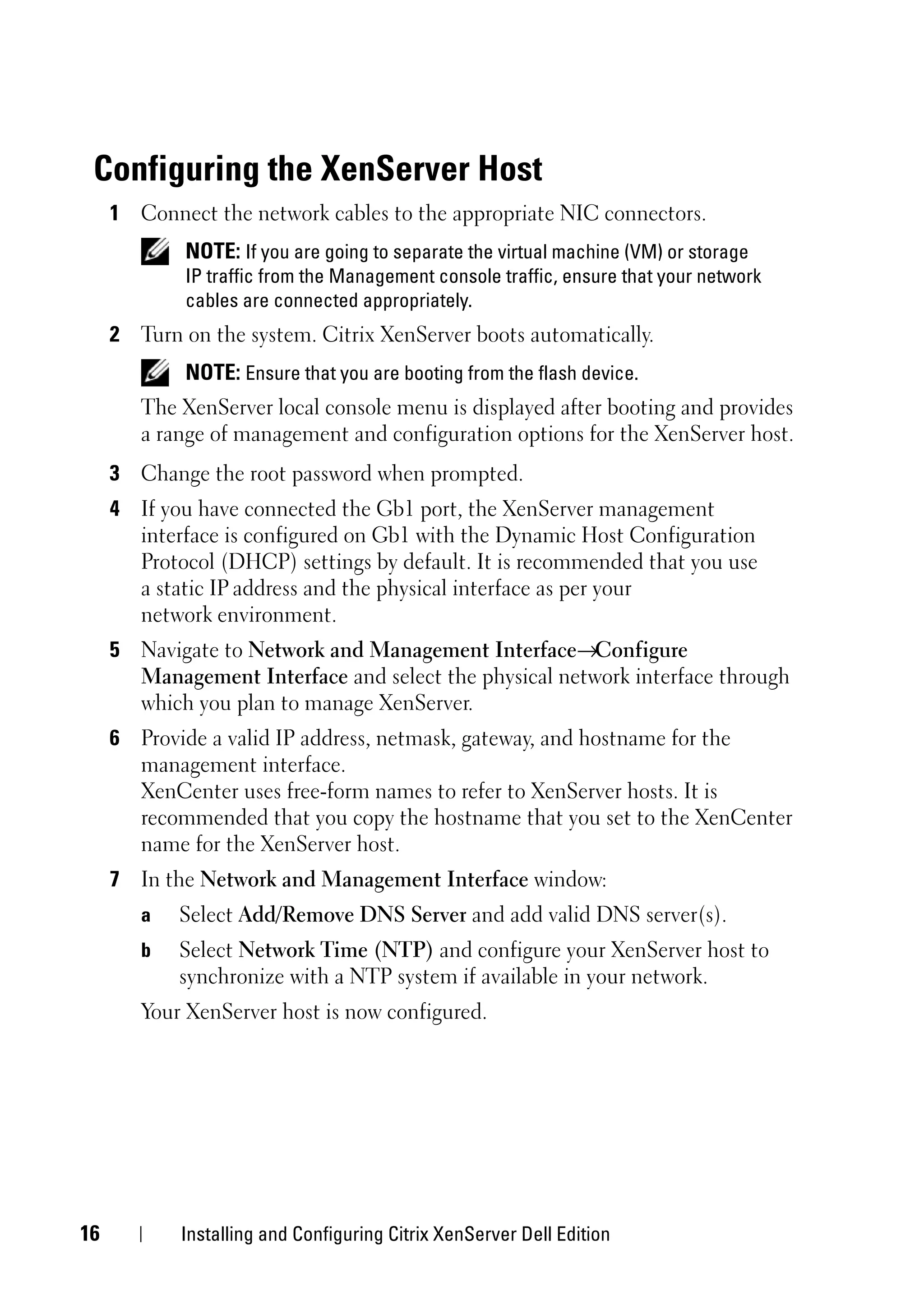 Configuring the XenServer Host
     1 Connect the network cables to the appropriate NIC connectors.
             NOTE: If you are going to separate the virtual machine (VM) or storage
             IP traffic from the Management console traffic, ensure that your network
             cables are connected appropriately.
     2 Turn on the system. Citrix XenServer boots automatically.
             NOTE: Ensure that you are booting from the flash device.
        The XenServer local console menu is displayed after booting and provides
        a range of management and configuration options for the XenServer host.
     3 Change the root password when prompted.
     4 If you have connected the Gb1 port, the XenServer management
       interface is configured on Gb1 with the Dynamic Host Configuration
       Protocol (DHCP) settings by default. It is recommended that you use
       a static IP address and the physical interface as per your
       network environment.
     5 Navigate to Network and Management Interface→Configure
       Management Interface and select the physical network interface through
       which you plan to manage XenServer.
     6 Provide a valid IP address, netmask, gateway, and hostname for the
       management interface.
       XenCenter uses free-form names to refer to XenServer hosts. It is
       recommended that you copy the hostname that you set to the XenCenter
       name for the XenServer host.
     7 In the Network and Management Interface window:
        a   Select Add/Remove DNS Server and add valid DNS server(s).
        b   Select Network Time (NTP) and configure your XenServer host to
            synchronize with a NTP system if available in your network.
        Your XenServer host is now configured.




16          Installing and Configuring Citrix XenServer Dell Edition
 