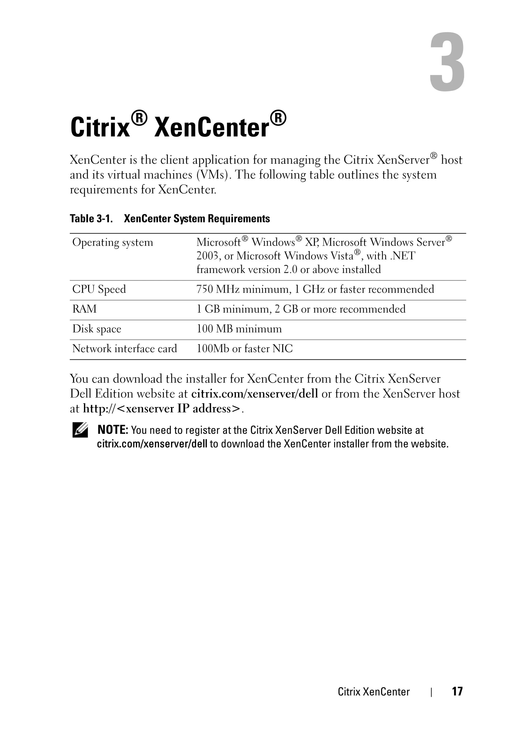 Citrix® XenCenter®
XenCenter is the client application for managing the Citrix XenServer® host
and its virtual machines (VMs). The following table outlines the system
requirements for XenCenter.

Table 3-1.   XenCenter System Requirements

Operating system            Microsoft® Windows® XP Microsoft Windows Server®
                                                      ,
                            2003, or Microsoft Windows Vista®, with .NET
                            framework version 2.0 or above installed
CPU Speed                   750 MHz minimum, 1 GHz or faster recommended
RAM                         1 GB minimum, 2 GB or more recommended
Disk space                  100 MB minimum
Network interface card      100Mb or faster NIC

You can download the installer for XenCenter from the Citrix XenServer
Dell Edition website at citrix.com/xenserver/dell or from the XenServer host
at http://<xenserver IP address>.
      NOTE: You need to register at the Citrix XenServer Dell Edition website at
      citrix.com/xenserver/dell to download the XenCenter installer from the website.




                                                            Citrix XenCenter            17
 