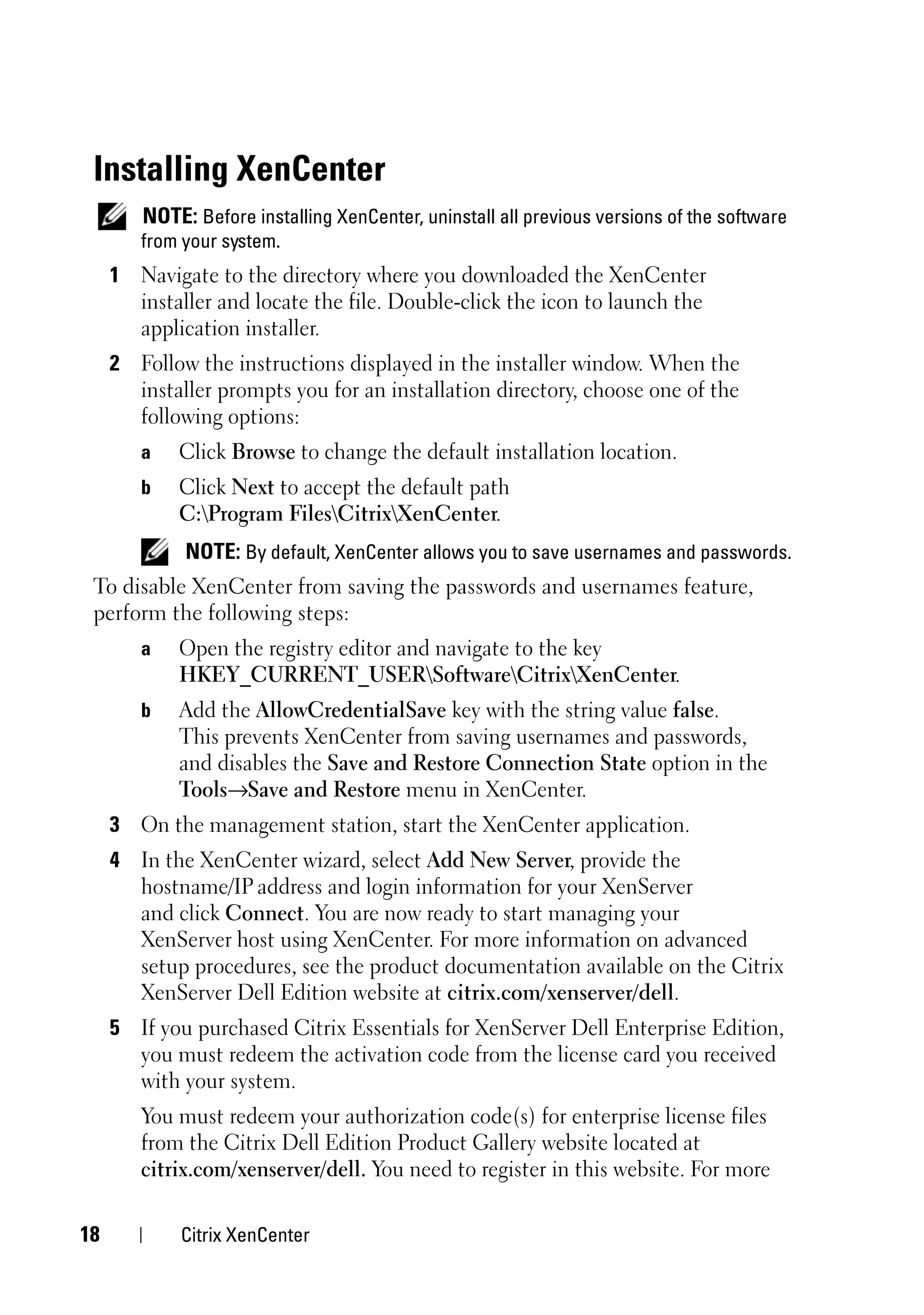 Installing XenCenter
        NOTE: Before installing XenCenter, uninstall all previous versions of the software
        from your system.
     1 Navigate to the directory where you downloaded the XenCenter
       installer and locate the file. Double-click the icon to launch the
       application installer.
     2 Follow the instructions displayed in the installer window. When the
       installer prompts you for an installation directory, choose one of the
       following options:
        a   Click Browse to change the default installation location.
        b   Click Next to accept the default path
            C:Program FilesCitrixXenCenter.
             NOTE: By default, XenCenter allows you to save usernames and passwords.
 To disable XenCenter from saving the passwords and usernames feature,
 perform the following steps:
        a   Open the registry editor and navigate to the key
            HKEY_CURRENT_USERSoftwareCitrixXenCenter.
        b   Add the AllowCredentialSave key with the string value false.
            This prevents XenCenter from saving usernames and passwords,
            and disables the Save and Restore Connection State option in the
            Tools→Save and Restore menu in XenCenter.
     3 On the management station, start the XenCenter application.
     4 In the XenCenter wizard, select Add New Server, provide the
       hostname/IP address and login information for your XenServer
       and click Connect. You are now ready to start managing your
       XenServer host using XenCenter. For more information on advanced
       setup procedures, see the product documentation available on the Citrix
       XenServer Dell Edition website at citrix.com/xenserver/dell.
     5 If you purchased Citrix Essentials for XenServer Dell Enterprise Edition,
       you must redeem the activation code from the license card you received
       with your system.
        You must redeem your authorization code(s) for enterprise license files
        from the Citrix Dell Edition Product Gallery website located at
        citrix.com/xenserver/dell. You need to register in this website. For more

18           Citrix XenCenter
 