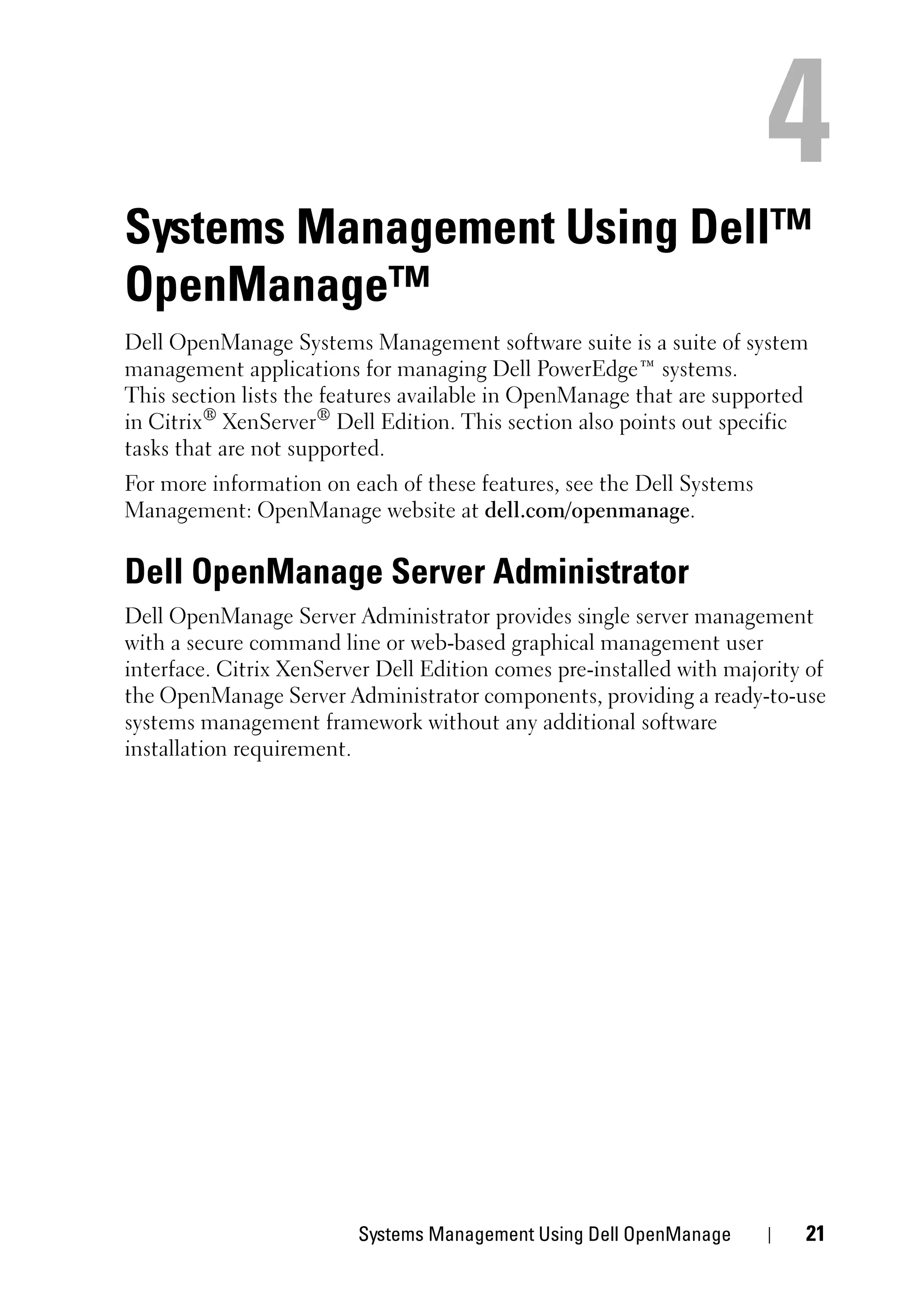Systems Management Using Dell™
OpenManage™
Dell OpenManage Systems Management software suite is a suite of system
management applications for managing Dell PowerEdge™ systems.
This section lists the features available in OpenManage that are supported
in Citrix® XenServer® Dell Edition. This section also points out specific
tasks that are not supported.
For more information on each of these features, see the Dell Systems
Management: OpenManage website at dell.com/openmanage.


Dell OpenManage Server Administrator
Dell OpenManage Server Administrator provides single server management
with a secure command line or web-based graphical management user
interface. Citrix XenServer Dell Edition comes pre-installed with majority of
the OpenManage Server Administrator components, providing a ready-to-use
systems management framework without any additional software
installation requirement.




                         Systems Management Using Dell OpenManage         21
 