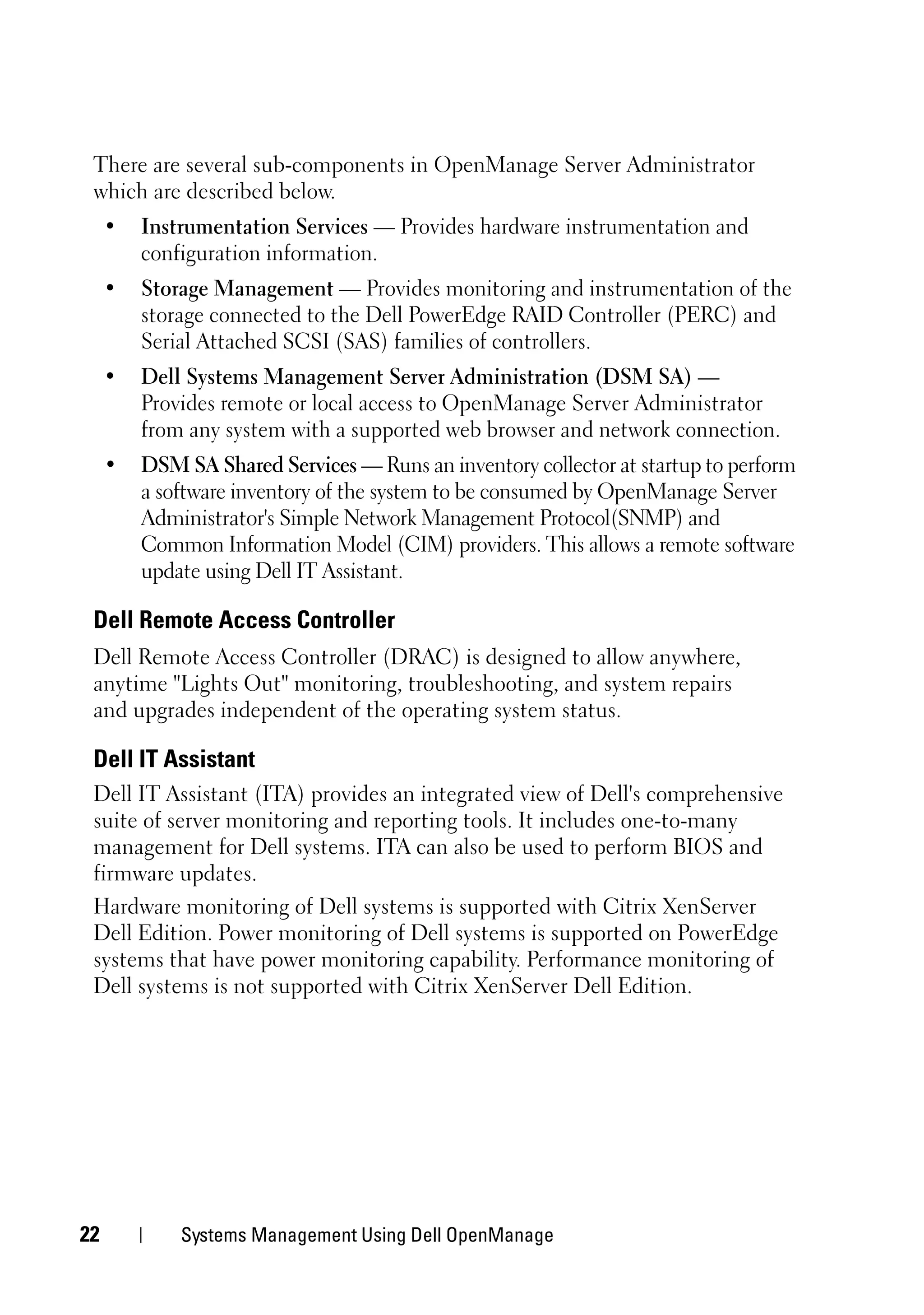 There are several sub-components in OpenManage Server Administrator
 which are described below.
     •   Instrumentation Services — Provides hardware instrumentation and
         configuration information.
     •   Storage Management — Provides monitoring and instrumentation of the
         storage connected to the Dell PowerEdge RAID Controller (PERC) and
         Serial Attached SCSI (SAS) families of controllers.
     •   Dell Systems Management Server Administration (DSM SA) —
         Provides remote or local access to OpenManage Server Administrator
         from any system with a supported web browser and network connection.
     •   DSM SA Shared Services — Runs an inventory collector at startup to perform
         a software inventory of the system to be consumed by OpenManage Server
         Administrator's Simple Network Management Protocol(SNMP) and
         Common Information Model (CIM) providers. This allows a remote software
         update using Dell IT Assistant.

 Dell Remote Access Controller
 Dell Remote Access Controller (DRAC) is designed to allow anywhere,
 anytime "Lights Out" monitoring, troubleshooting, and system repairs
 and upgrades independent of the operating system status.

 Dell IT Assistant
 Dell IT Assistant (ITA) provides an integrated view of Dell's comprehensive
 suite of server monitoring and reporting tools. It includes one-to-many
 management for Dell systems. ITA can also be used to perform BIOS and
 firmware updates.
 Hardware monitoring of Dell systems is supported with Citrix XenServer
 Dell Edition. Power monitoring of Dell systems is supported on PowerEdge
 systems that have power monitoring capability. Performance monitoring of
 Dell systems is not supported with Citrix XenServer Dell Edition.




22           Systems Management Using Dell OpenManage
 