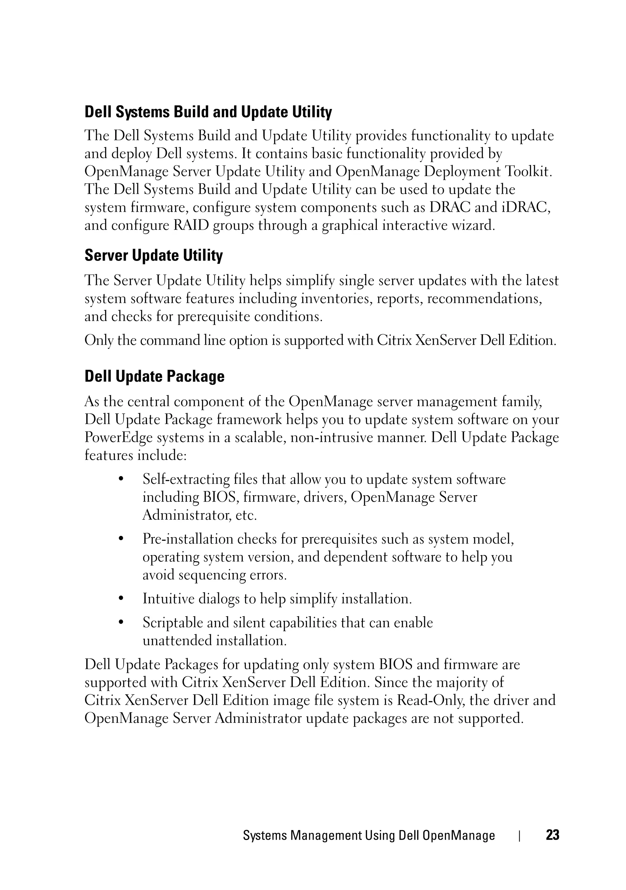 Dell Systems Build and Update Utility
The Dell Systems Build and Update Utility provides functionality to update
and deploy Dell systems. It contains basic functionality provided by
OpenManage Server Update Utility and OpenManage Deployment Toolkit.
The Dell Systems Build and Update Utility can be used to update the
system firmware, configure system components such as DRAC and iDRAC,
and configure RAID groups through a graphical interactive wizard.

Server Update Utility
The Server Update Utility helps simplify single server updates with the latest
system software features including inventories, reports, recommendations,
and checks for prerequisite conditions.
Only the command line option is supported with Citrix XenServer Dell Edition.

Dell Update Package
As the central component of the OpenManage server management family,
Dell Update Package framework helps you to update system software on your
PowerEdge systems in a scalable, non-intrusive manner. Dell Update Package
features include:
     •   Self-extracting files that allow you to update system software
         including BIOS, firmware, drivers, OpenManage Server
         Administrator, etc.
     •   Pre-installation checks for prerequisites such as system model,
         operating system version, and dependent software to help you
         avoid sequencing errors.
     •   Intuitive dialogs to help simplify installation.
     •   Scriptable and silent capabilities that can enable
         unattended installation.
Dell Update Packages for updating only system BIOS and firmware are
supported with Citrix XenServer Dell Edition. Since the majority of
Citrix XenServer Dell Edition image file system is Read-Only, the driver and
OpenManage Server Administrator update packages are not supported.




                          Systems Management Using Dell OpenManage         23
 