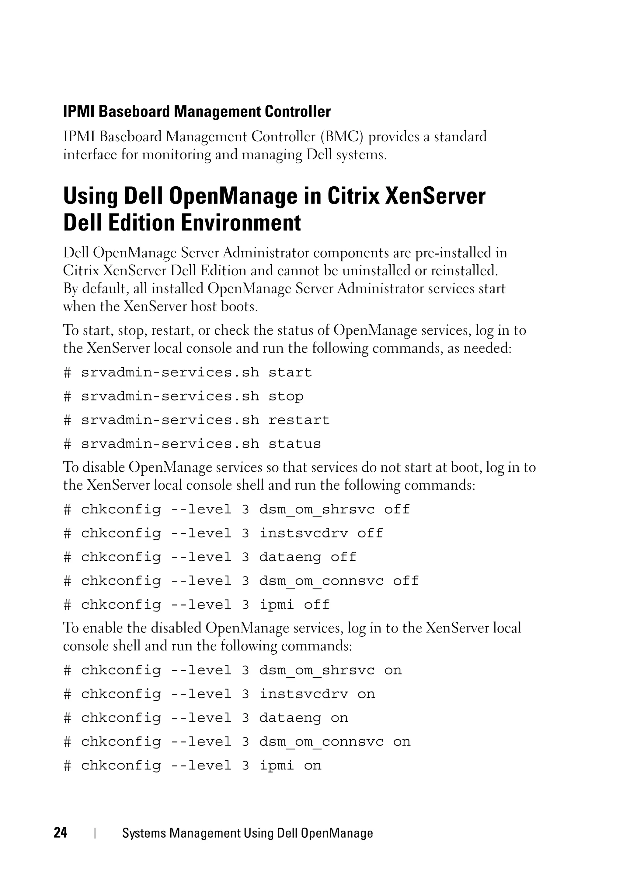 IPMI Baseboard Management Controller
 IPMI Baseboard Management Controller (BMC) provides a standard
 interface for monitoring and managing Dell systems.


 Using Dell OpenManage in Citrix XenServer
 Dell Edition Environment
 Dell OpenManage Server Administrator components are pre-installed in
 Citrix XenServer Dell Edition and cannot be uninstalled or reinstalled.
 By default, all installed OpenManage Server Administrator services start
 when the XenServer host boots.
 To start, stop, restart, or check the status of OpenManage services, log in to
 the XenServer local console and run the following commands, as needed:
 # srvadmin-services.sh start
 # srvadmin-services.sh stop
 # srvadmin-services.sh restart
 # srvadmin-services.sh status
 To disable OpenManage services so that services do not start at boot, log in to
 the XenServer local console shell and run the following commands:
 # chkconfig --level 3 dsm_om_shrsvc off
 # chkconfig --level 3 instsvcdrv off
 # chkconfig --level 3 dataeng off
 # chkconfig --level 3 dsm_om_connsvc off
 # chkconfig --level 3 ipmi off
 To enable the disabled OpenManage services, log in to the XenServer local
 console shell and run the following commands:
 # chkconfig --level 3 dsm_om_shrsvc on
 # chkconfig --level 3 instsvcdrv on
 # chkconfig --level 3 dataeng on
 # chkconfig --level 3 dsm_om_connsvc on
 # chkconfig --level 3 ipmi on



24        Systems Management Using Dell OpenManage
 