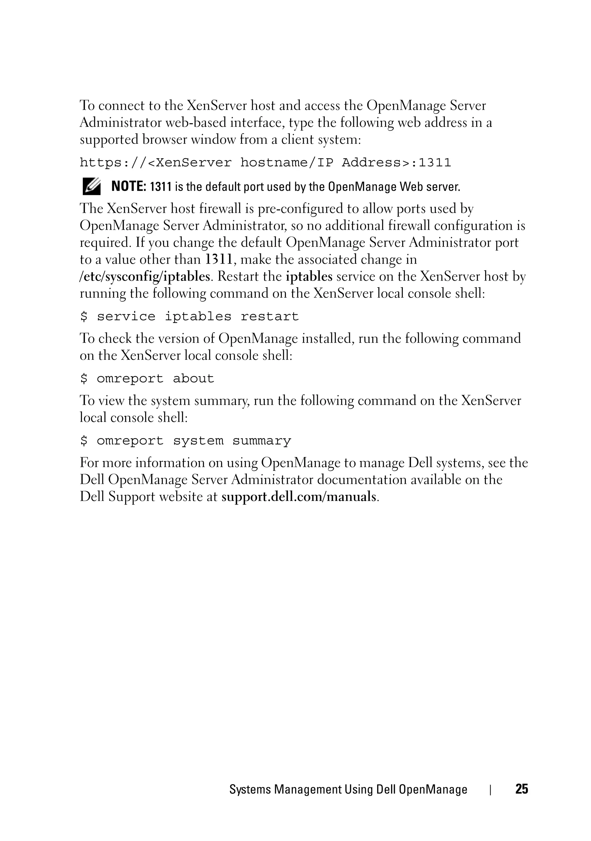 To connect to the XenServer host and access the OpenManage Server
Administrator web-based interface, type the following web address in a
supported browser window from a client system:
https://<XenServer hostname/IP Address>:1311
     NOTE: 1311 is the default port used by the OpenManage Web server.
The XenServer host firewall is pre-configured to allow ports used by
OpenManage Server Administrator, so no additional firewall configuration is
required. If you change the default OpenManage Server Administrator port
to a value other than 1311, make the associated change in
/etc/sysconfig/iptables. Restart the iptables service on the XenServer host by
running the following command on the XenServer local console shell:
$ service iptables restart
To check the version of OpenManage installed, run the following command
on the XenServer local console shell:
$ omreport about
To view the system summary, run the following command on the XenServer
local console shell:
$ omreport system summary
For more information on using OpenManage to manage Dell systems, see the
Dell OpenManage Server Administrator documentation available on the
Dell Support website at support.dell.com/manuals.




                          Systems Management Using Dell OpenManage          25
 