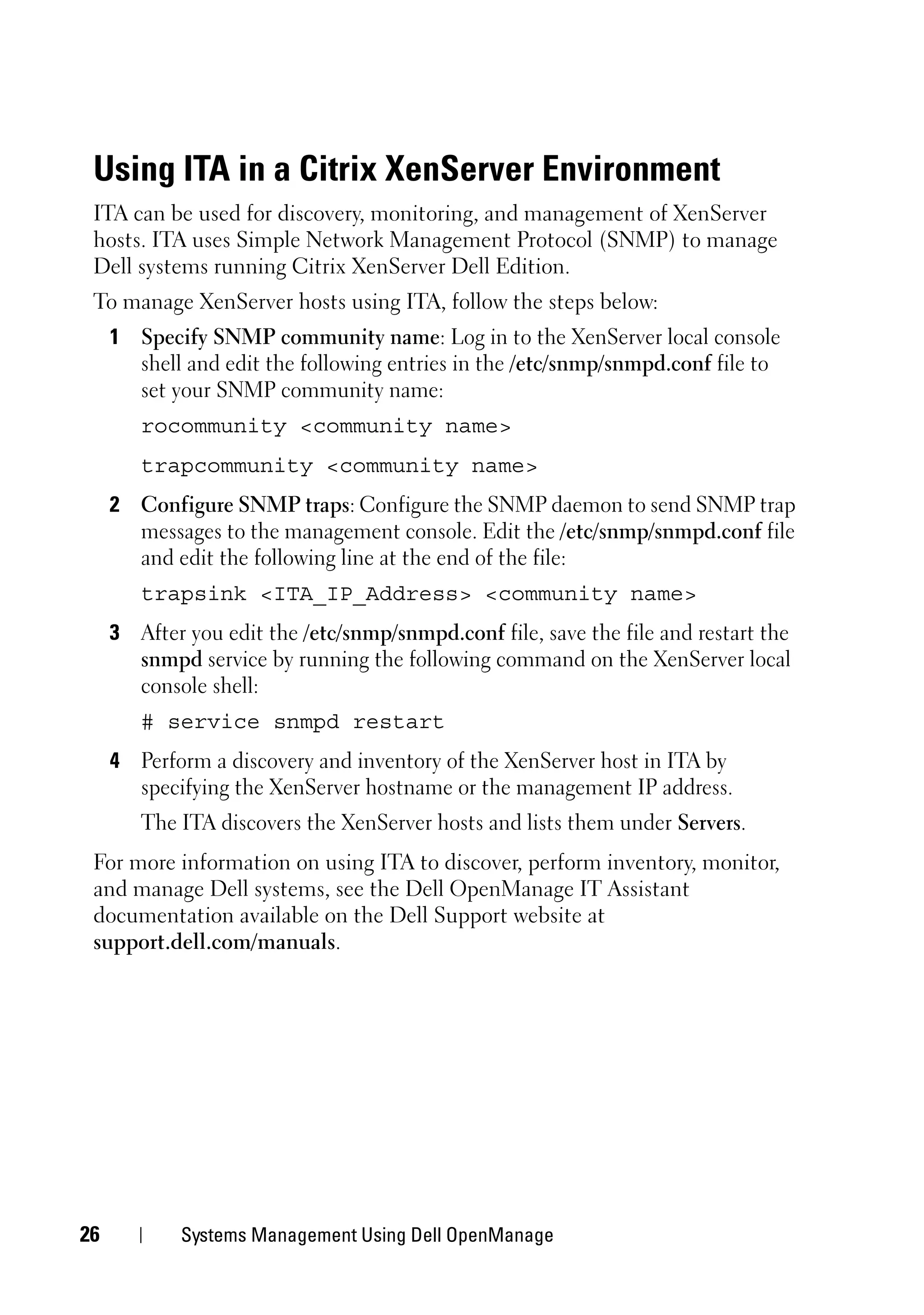 Using ITA in a Citrix XenServer Environment
 ITA can be used for discovery, monitoring, and management of XenServer
 hosts. ITA uses Simple Network Management Protocol (SNMP) to manage
 Dell systems running Citrix XenServer Dell Edition.
 To manage XenServer hosts using ITA, follow the steps below:
     1 Specify SNMP community name: Log in to the XenServer local console
       shell and edit the following entries in the /etc/snmp/snmpd.conf file to
       set your SNMP community name:
        rocommunity <community name>
        trapcommunity <community name>
     2 Configure SNMP traps: Configure the SNMP daemon to send SNMP trap
       messages to the management console. Edit the /etc/snmp/snmpd.conf file
       and edit the following line at the end of the file:
        trapsink <ITA_IP_Address> <community name>
     3 After you edit the /etc/snmp/snmpd.conf file, save the file and restart the
       snmpd service by running the following command on the XenServer local
       console shell:
        # service snmpd restart
     4 Perform a discovery and inventory of the XenServer host in ITA by
       specifying the XenServer hostname or the management IP address.
        The ITA discovers the XenServer hosts and lists them under Servers.
 For more information on using ITA to discover, perform inventory, monitor,
 and manage Dell systems, see the Dell OpenManage IT Assistant
 documentation available on the Dell Support website at
 support.dell.com/manuals.




26           Systems Management Using Dell OpenManage
 