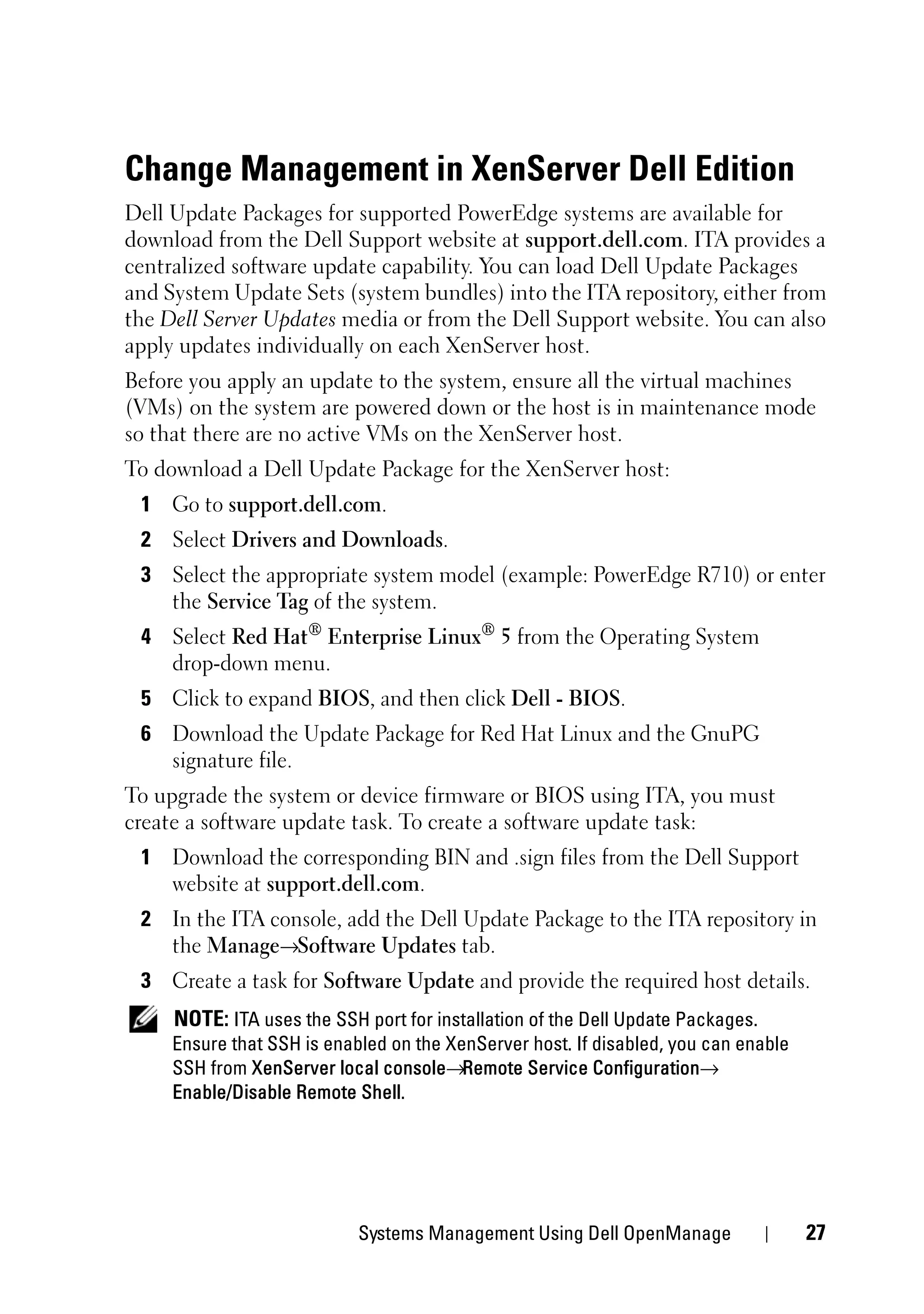 Change Management in XenServer Dell Edition
Dell Update Packages for supported PowerEdge systems are available for
download from the Dell Support website at support.dell.com. ITA provides a
centralized software update capability. You can load Dell Update Packages
and System Update Sets (system bundles) into the ITA repository, either from
the Dell Server Updates media or from the Dell Support website. You can also
apply updates individually on each XenServer host.
Before you apply an update to the system, ensure all the virtual machines
(VMs) on the system are powered down or the host is in maintenance mode
so that there are no active VMs on the XenServer host.
To download a Dell Update Package for the XenServer host:
 1 Go to support.dell.com.
 2 Select Drivers and Downloads.
 3 Select the appropriate system model (example: PowerEdge R710) or enter
   the Service Tag of the system.
 4 Select Red Hat® Enterprise Linux® 5 from the Operating System
   drop-down menu.
 5 Click to expand BIOS, and then click Dell - BIOS.
 6 Download the Update Package for Red Hat Linux and the GnuPG
   signature file.
To upgrade the system or device firmware or BIOS using ITA, you must
create a software update task. To create a software update task:
 1 Download the corresponding BIN and .sign files from the Dell Support
   website at support.dell.com.
 2 In the ITA console, add the Dell Update Package to the ITA repository in
   the Manage→Software Updates tab.
 3 Create a task for Software Update and provide the required host details.
     NOTE: ITA uses the SSH port for installation of the Dell Update Packages.
     Ensure that SSH is enabled on the XenServer host. If disabled, you can enable
     SSH from XenServer local console→Remote Service Configuration→
     Enable/Disable Remote Shell.




                            Systems Management Using Dell OpenManage                 27
 