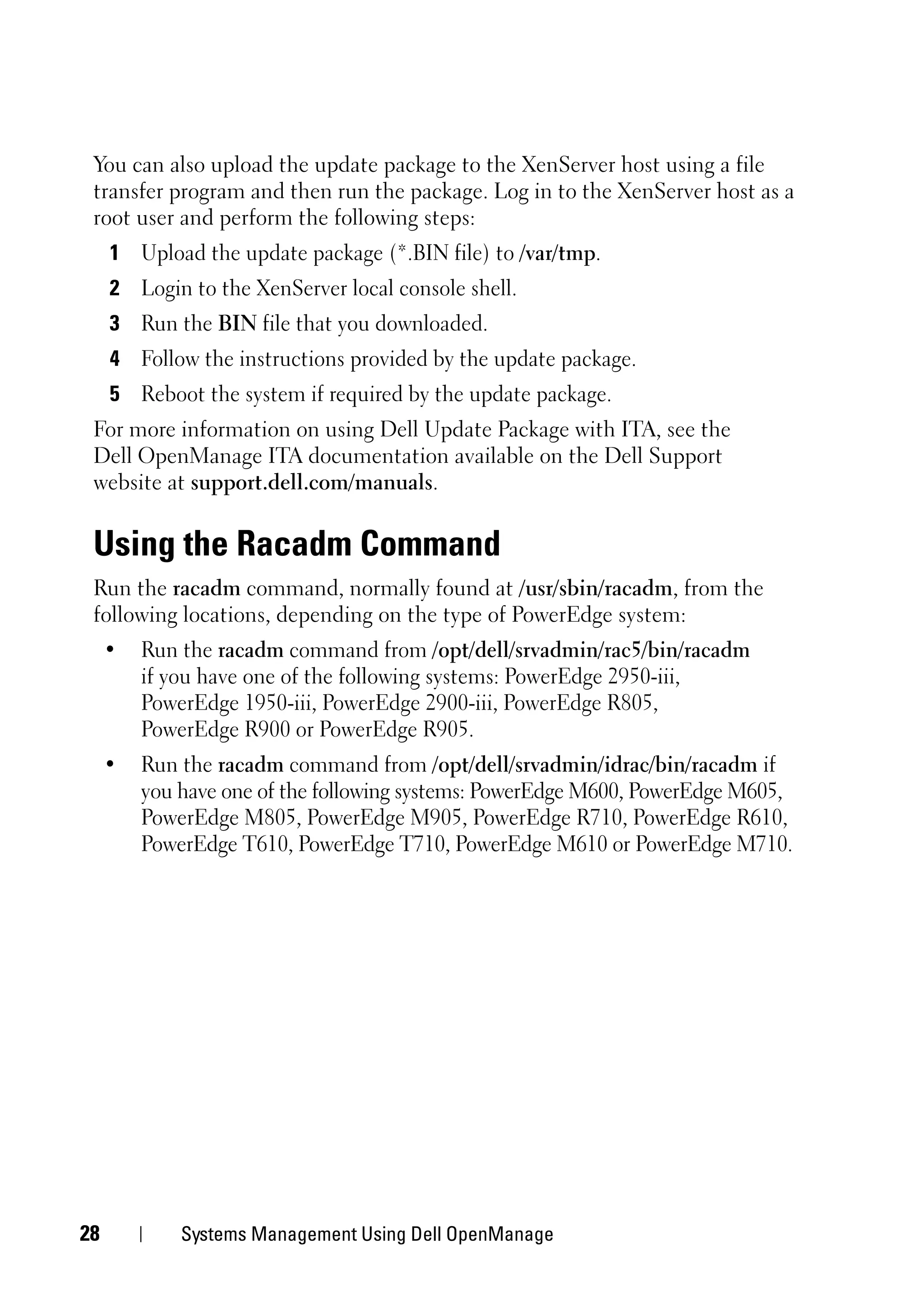 You can also upload the update package to the XenServer host using a file
 transfer program and then run the package. Log in to the XenServer host as a
 root user and perform the following steps:
     1 Upload the update package (*.BIN file) to /var/tmp.
     2 Login to the XenServer local console shell.
     3 Run the BIN file that you downloaded.
     4 Follow the instructions provided by the update package.
     5 Reboot the system if required by the update package.
 For more information on using Dell Update Package with ITA, see the
 Dell OpenManage ITA documentation available on the Dell Support
 website at support.dell.com/manuals.


 Using the Racadm Command
 Run the racadm command, normally found at /usr/sbin/racadm, from the
 following locations, depending on the type of PowerEdge system:
     •   Run the racadm command from /opt/dell/srvadmin/rac5/bin/racadm
         if you have one of the following systems: PowerEdge 2950-iii,
         PowerEdge 1950-iii, PowerEdge 2900-iii, PowerEdge R805,
         PowerEdge R900 or PowerEdge R905.
     •   Run the racadm command from /opt/dell/srvadmin/idrac/bin/racadm if
         you have one of the following systems: PowerEdge M600, PowerEdge M605,
         PowerEdge M805, PowerEdge M905, PowerEdge R710, PowerEdge R610,
         PowerEdge T610, PowerEdge T710, PowerEdge M610 or PowerEdge M710.




28           Systems Management Using Dell OpenManage
 