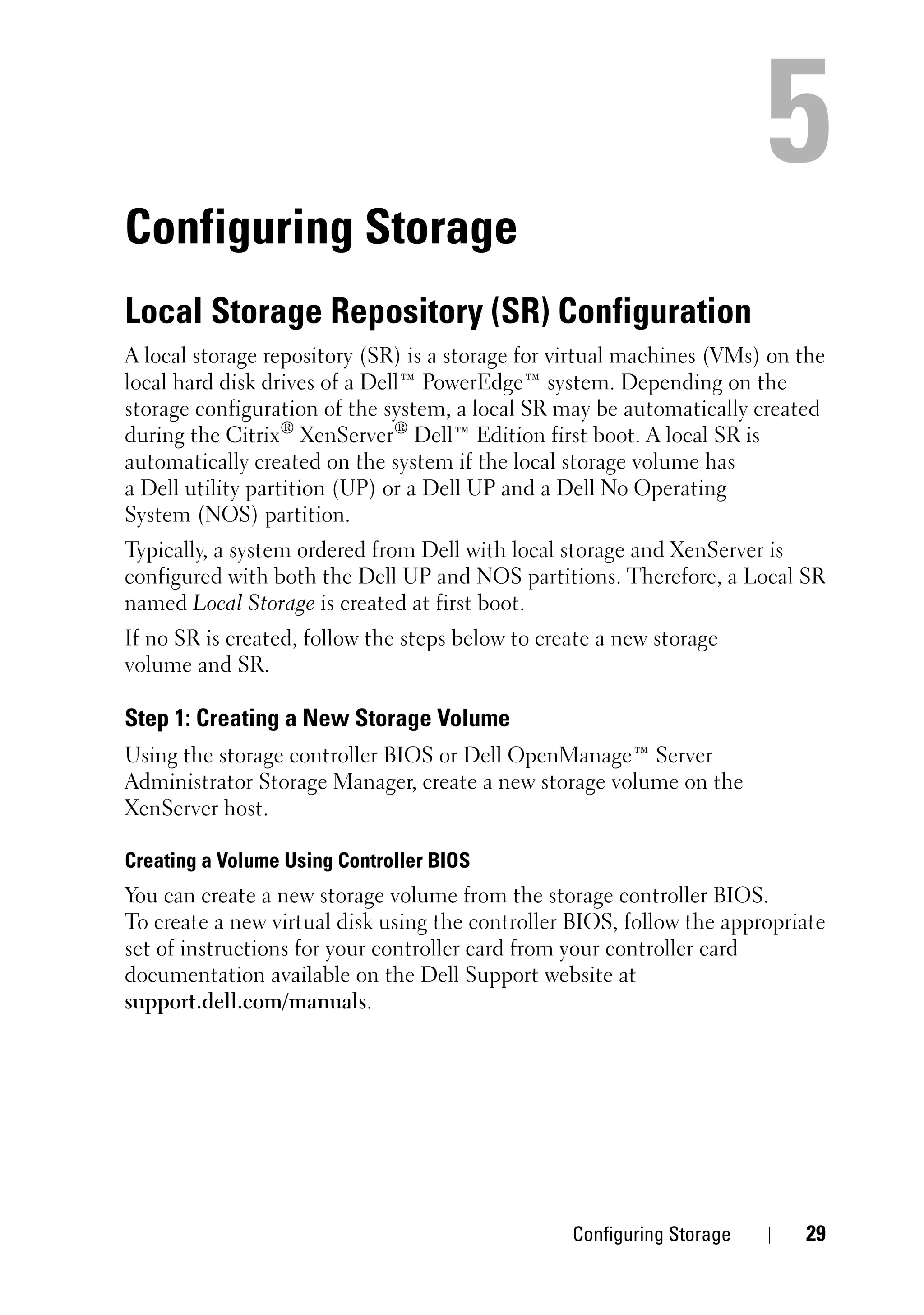 Configuring Storage
Local Storage Repository (SR) Configuration
A local storage repository (SR) is a storage for virtual machines (VMs) on the
local hard disk drives of a Dell™ PowerEdge™ system. Depending on the
storage configuration of the system, a local SR may be automatically created
during the Citrix® XenServer® Dell™ Edition first boot. A local SR is
automatically created on the system if the local storage volume has
a Dell utility partition (UP) or a Dell UP and a Dell No Operating
System (NOS) partition.
Typically, a system ordered from Dell with local storage and XenServer is
configured with both the Dell UP and NOS partitions. Therefore, a Local SR
named Local Storage is created at first boot.
If no SR is created, follow the steps below to create a new storage
volume and SR.

Step 1: Creating a New Storage Volume
Using the storage controller BIOS or Dell OpenManage™ Server
Administrator Storage Manager, create a new storage volume on the
XenServer host.

Creating a Volume Using Controller BIOS
You can create a new storage volume from the storage controller BIOS.
To create a new virtual disk using the controller BIOS, follow the appropriate
set of instructions for your controller card from your controller card
documentation available on the Dell Support website at
support.dell.com/manuals.




                                                  Configuring Storage      29
 