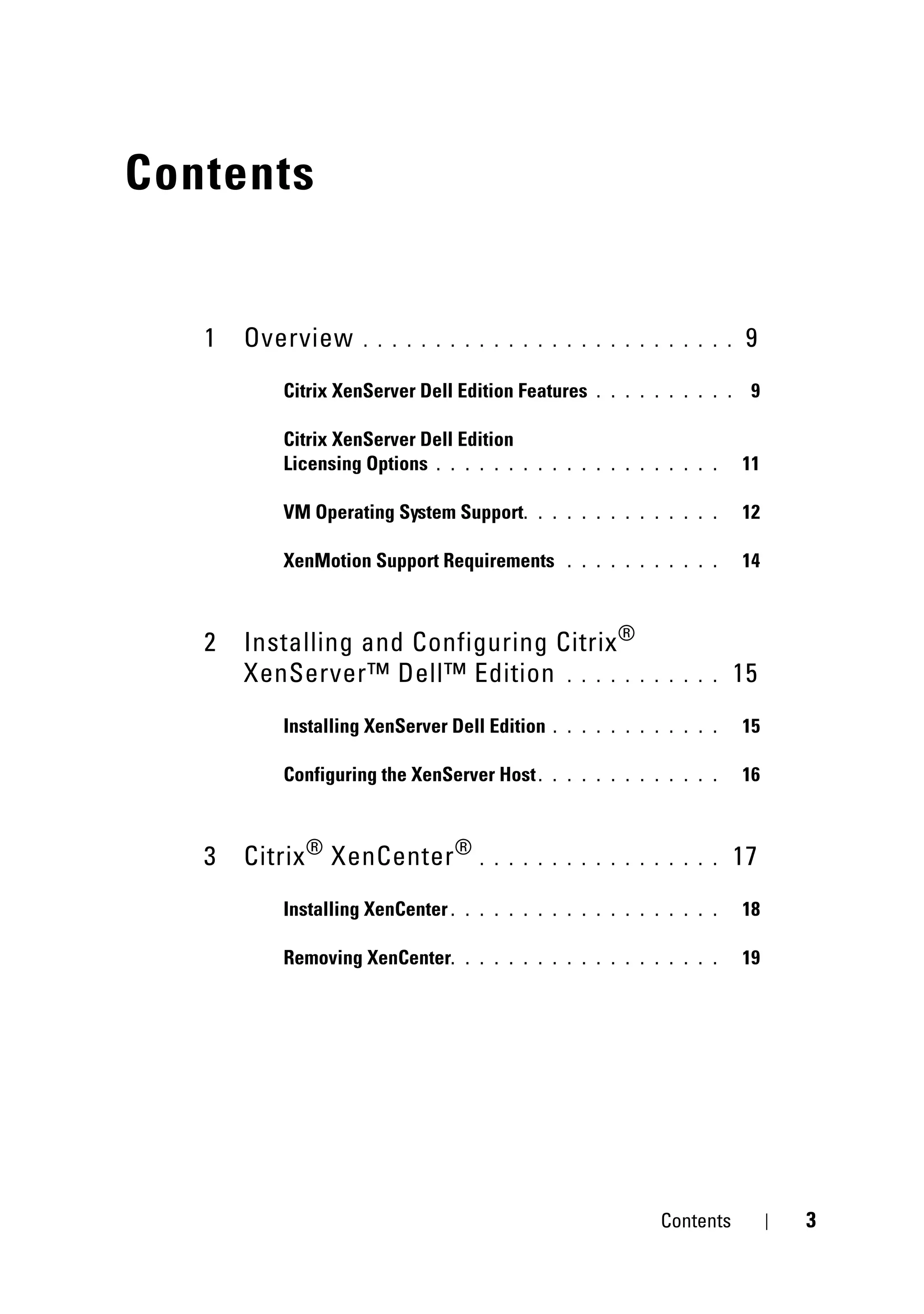 Contents


   1   Overview     . . . . . . . . . . . . . . . . . . . . . . . . . .     9
          Citrix XenServer Dell Edition Features     . . . . . . . . . .    9

          Citrix XenServer Dell Edition
          Licensing Options . . . . . .    . . . . . . . . . . . . . .     11

          VM Operating System Support .      . . . . . . . . . . . . .     12

          XenMotion Support Requirements         . . . . . . . . . . .     14



   2   Installing and Configuring Citrix ®
       XenServer™ Dell™ Edition . . . . . .                  . . . . .     15
          Installing XenServer Dell Edition    . . . . . . . . . . . .     15

          Configuring the XenServer Host .     . . . . . . . . . . . .     16



   3   Citrix ® XenCenter ®          . . . . . . . . . . . . . . . . .     17
          Installing XenCenter .   . . . . . . . . . . . . . . . . . .     18

          Removing XenCenter.      . . . . . . . . . . . . . . . . . .     19




                                                              Contents          3
 