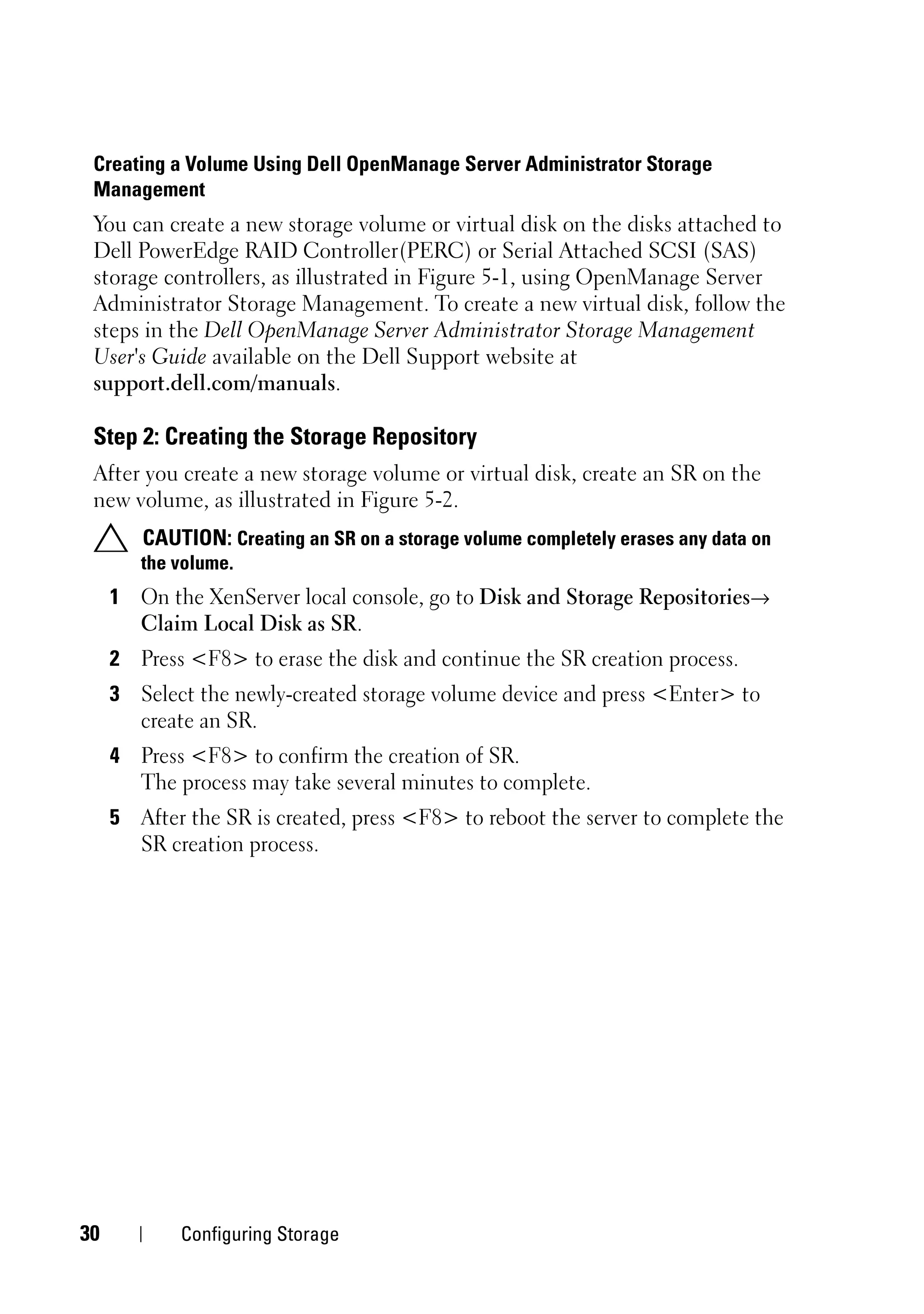 Creating a Volume Using Dell OpenManage Server Administrator Storage
 Management
 You can create a new storage volume or virtual disk on the disks attached to
 Dell PowerEdge RAID Controller(PERC) or Serial Attached SCSI (SAS)
 storage controllers, as illustrated in Figure 5-1, using OpenManage Server
 Administrator Storage Management. To create a new virtual disk, follow the
 steps in the Dell OpenManage Server Administrator Storage Management
 User's Guide available on the Dell Support website at
 support.dell.com/manuals.

 Step 2: Creating the Storage Repository
 After you create a new storage volume or virtual disk, create an SR on the
 new volume, as illustrated in Figure 5-2.
        CAUTION: Creating an SR on a storage volume completely erases any data on
        the volume.
     1 On the XenServer local console, go to Disk and Storage Repositories→
       Claim Local Disk as SR.
     2 Press <F8> to erase the disk and continue the SR creation process.
     3 Select the newly-created storage volume device and press <Enter> to
       create an SR.
     4 Press <F8> to confirm the creation of SR.
       The process may take several minutes to complete.
     5 After the SR is created, press <F8> to reboot the server to complete the
       SR creation process.




30          Configuring Storage
 